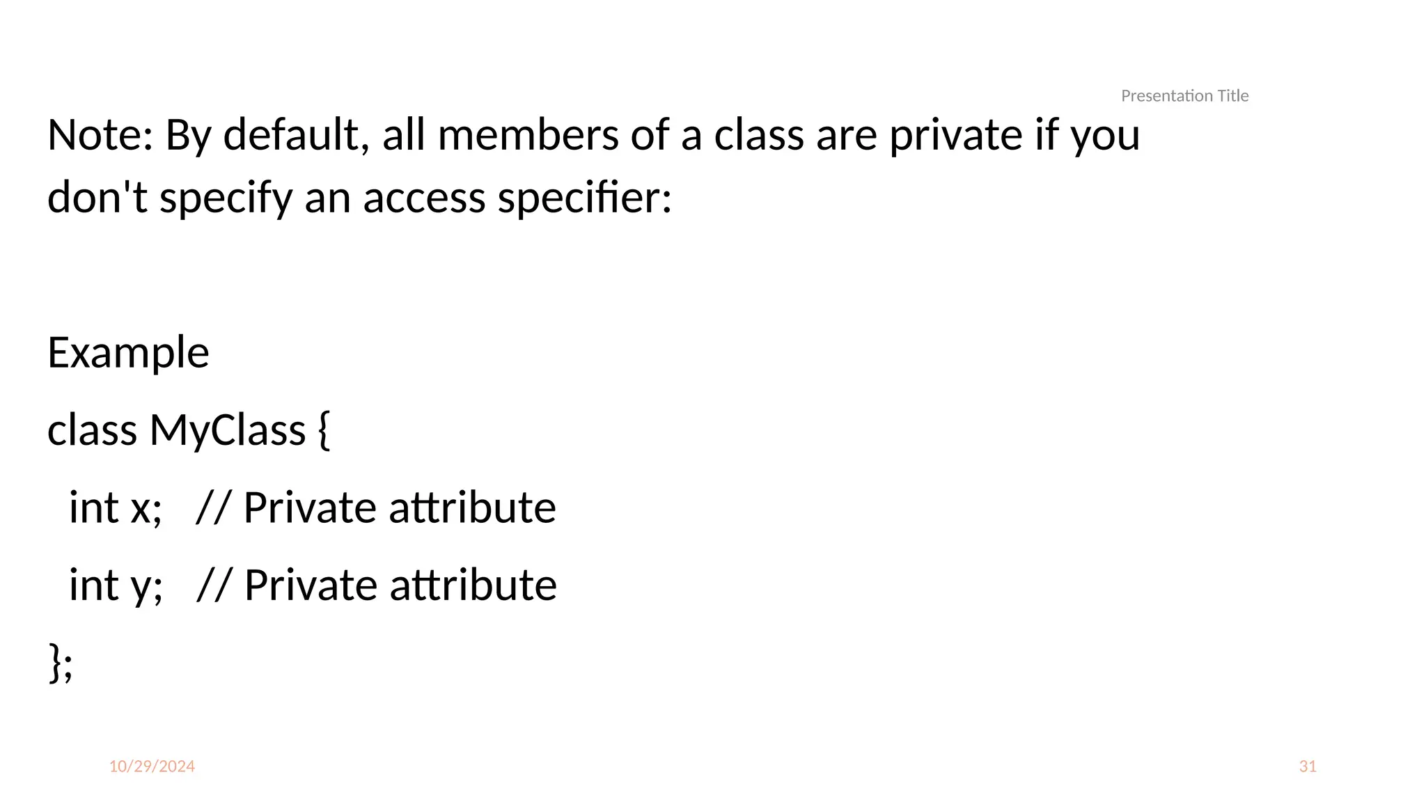 10/29/2024 31
Note: By default, all members of a class are private if you
don't specify an access specifier:
Example
class MyClass {
int x; // Private attribute
int y; // Private attribute
};
Presentation Title
 