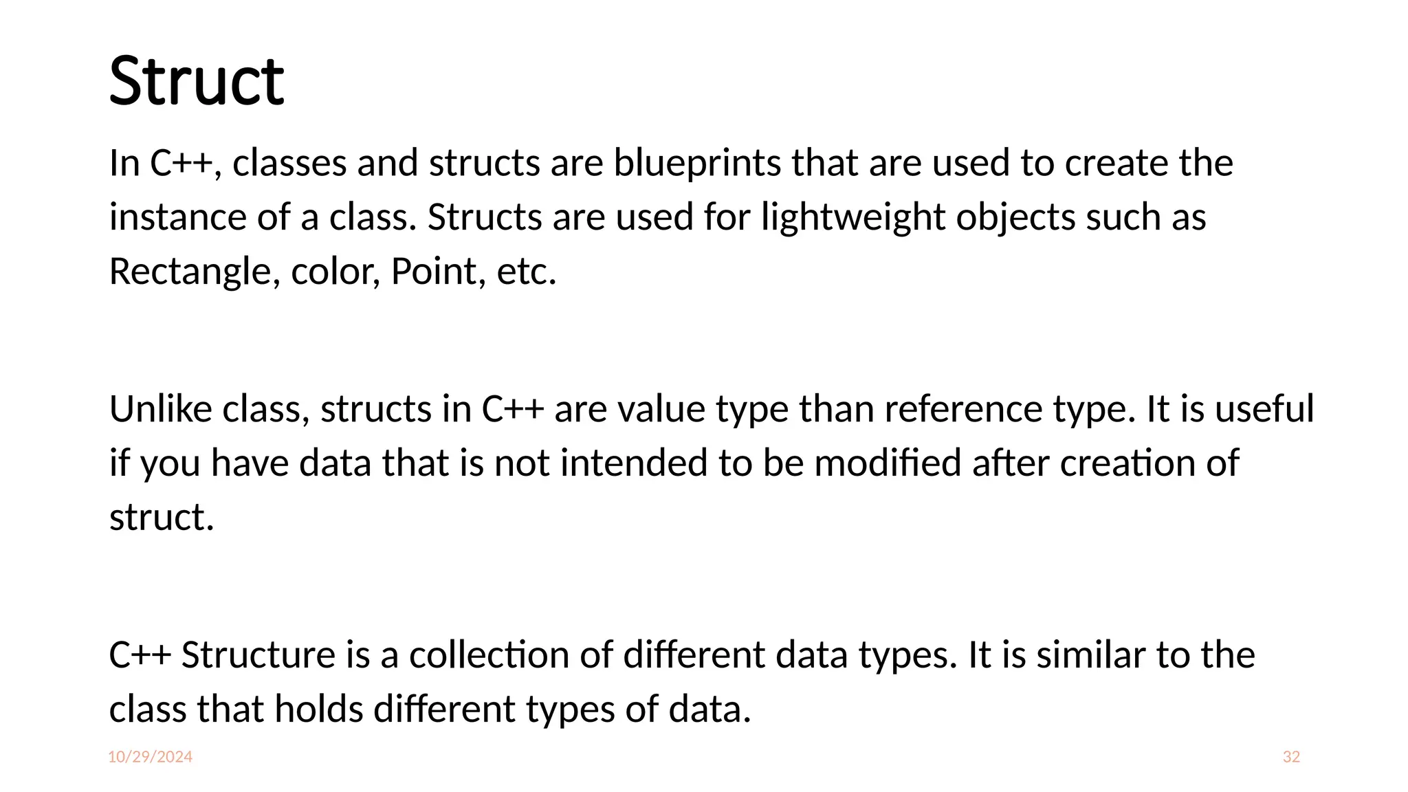 10/29/2024 32
Struct
In C++, classes and structs are blueprints that are used to create the
instance of a class. Structs are used for lightweight objects such as
Rectangle, color, Point, etc.
Unlike class, structs in C++ are value type than reference type. It is useful
if you have data that is not intended to be modified after creation of
struct.
C++ Structure is a collection of different data types. It is similar to the
class that holds different types of data.
 