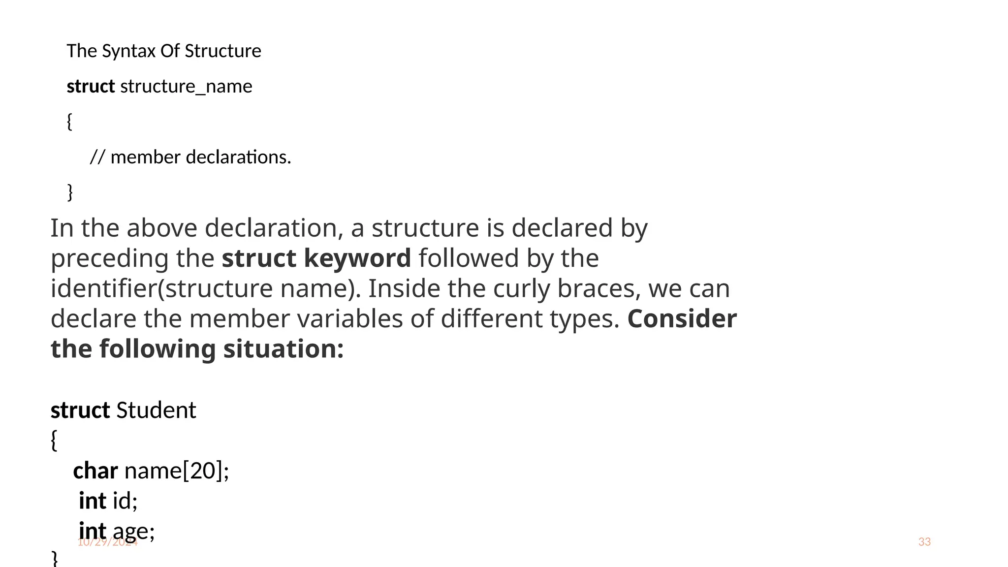 10/29/2024 33
The Syntax Of Structure
struct structure_name
{
// member declarations.
}
In the above declaration, a structure is declared by
preceding the struct keyword followed by the
identifier(structure name). Inside the curly braces, we can
declare the member variables of different types. Consider
the following situation:
struct Student
{
char name[20];
int id;
int age;
 