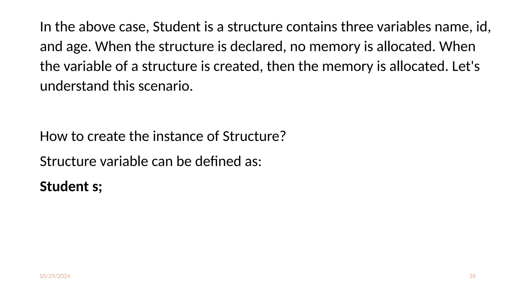 10/29/2024 34
In the above case, Student is a structure contains three variables name, id,
and age. When the structure is declared, no memory is allocated. When
the variable of a structure is created, then the memory is allocated. Let's
understand this scenario.
How to create the instance of Structure?
Structure variable can be defined as:
Student s;
 