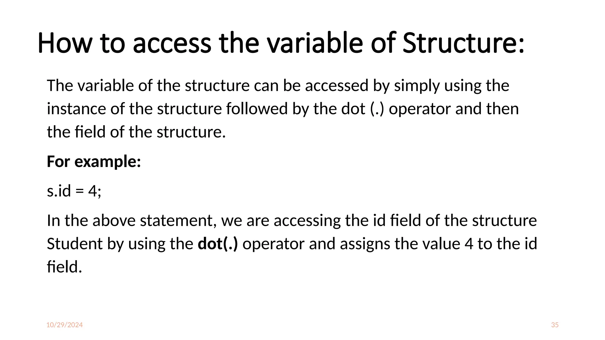 10/29/2024 35
How to access the variable of Structure:
The variable of the structure can be accessed by simply using the
instance of the structure followed by the dot (.) operator and then
the field of the structure.
For example:
s.id = 4;
In the above statement, we are accessing the id field of the structure
Student by using the dot(.) operator and assigns the value 4 to the id
field.
 