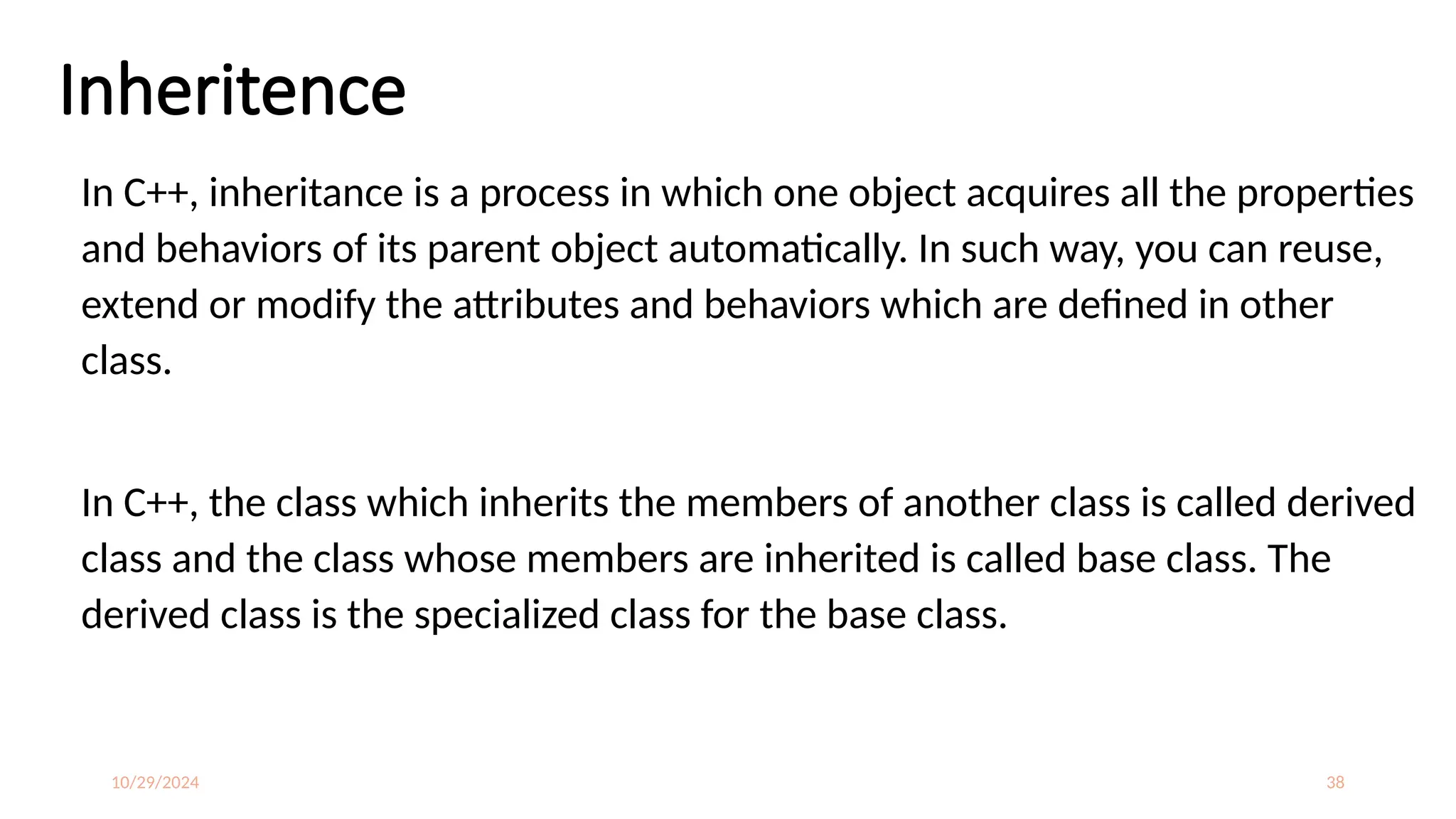 10/29/2024 38
Inheritence
In C++, inheritance is a process in which one object acquires all the properties
and behaviors of its parent object automatically. In such way, you can reuse,
extend or modify the attributes and behaviors which are defined in other
class.
In C++, the class which inherits the members of another class is called derived
class and the class whose members are inherited is called base class. The
derived class is the specialized class for the base class.
 