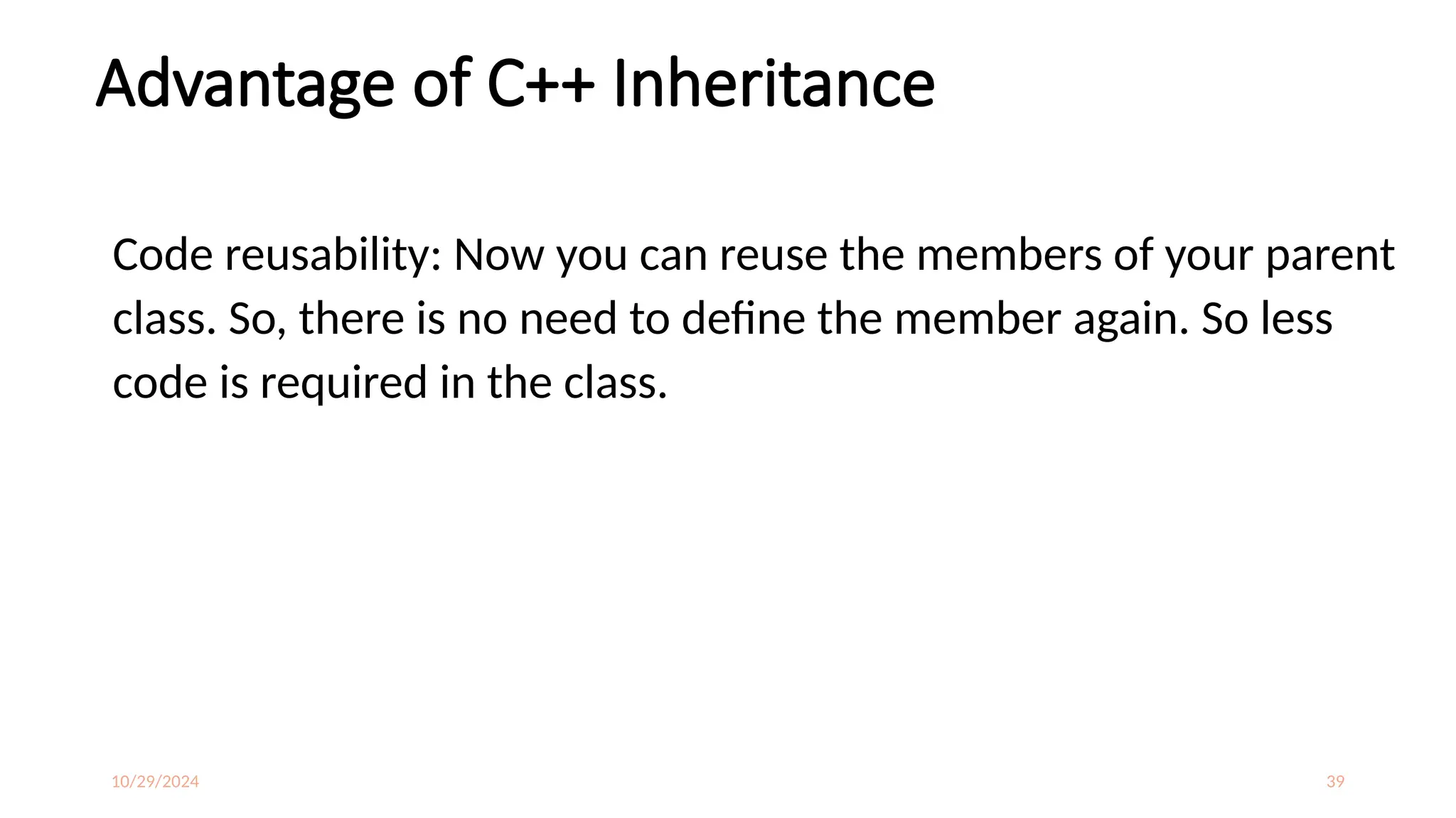 10/29/2024 39
Advantage of C++ Inheritance
Code reusability: Now you can reuse the members of your parent
class. So, there is no need to define the member again. So less
code is required in the class.
 