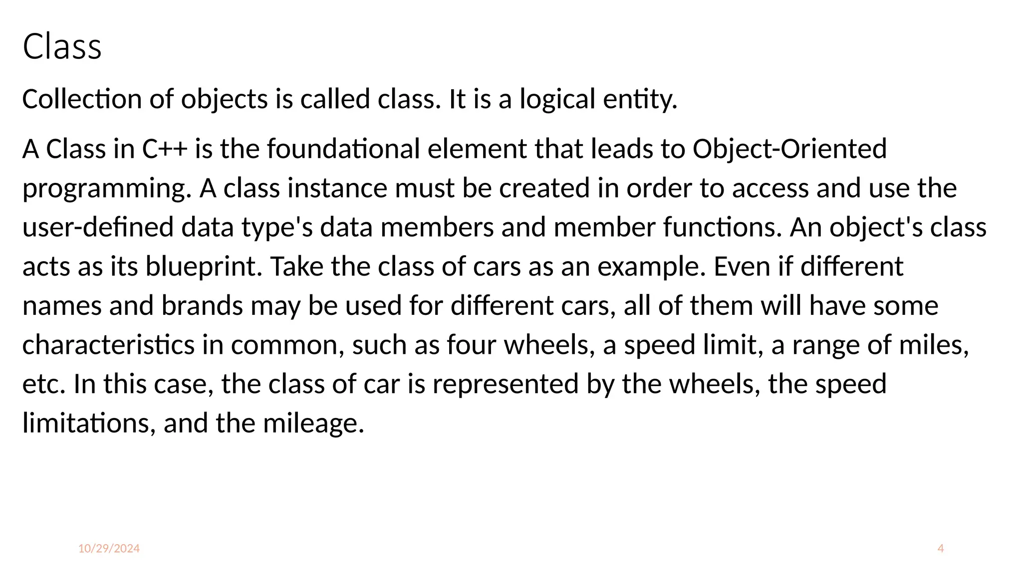 10/29/2024 4
Class
Collection of objects is called class. It is a logical entity.
A Class in C++ is the foundational element that leads to Object-Oriented
programming. A class instance must be created in order to access and use the
user-defined data type's data members and member functions. An object's class
acts as its blueprint. Take the class of cars as an example. Even if different
names and brands may be used for different cars, all of them will have some
characteristics in common, such as four wheels, a speed limit, a range of miles,
etc. In this case, the class of car is represented by the wheels, the speed
limitations, and the mileage.
 