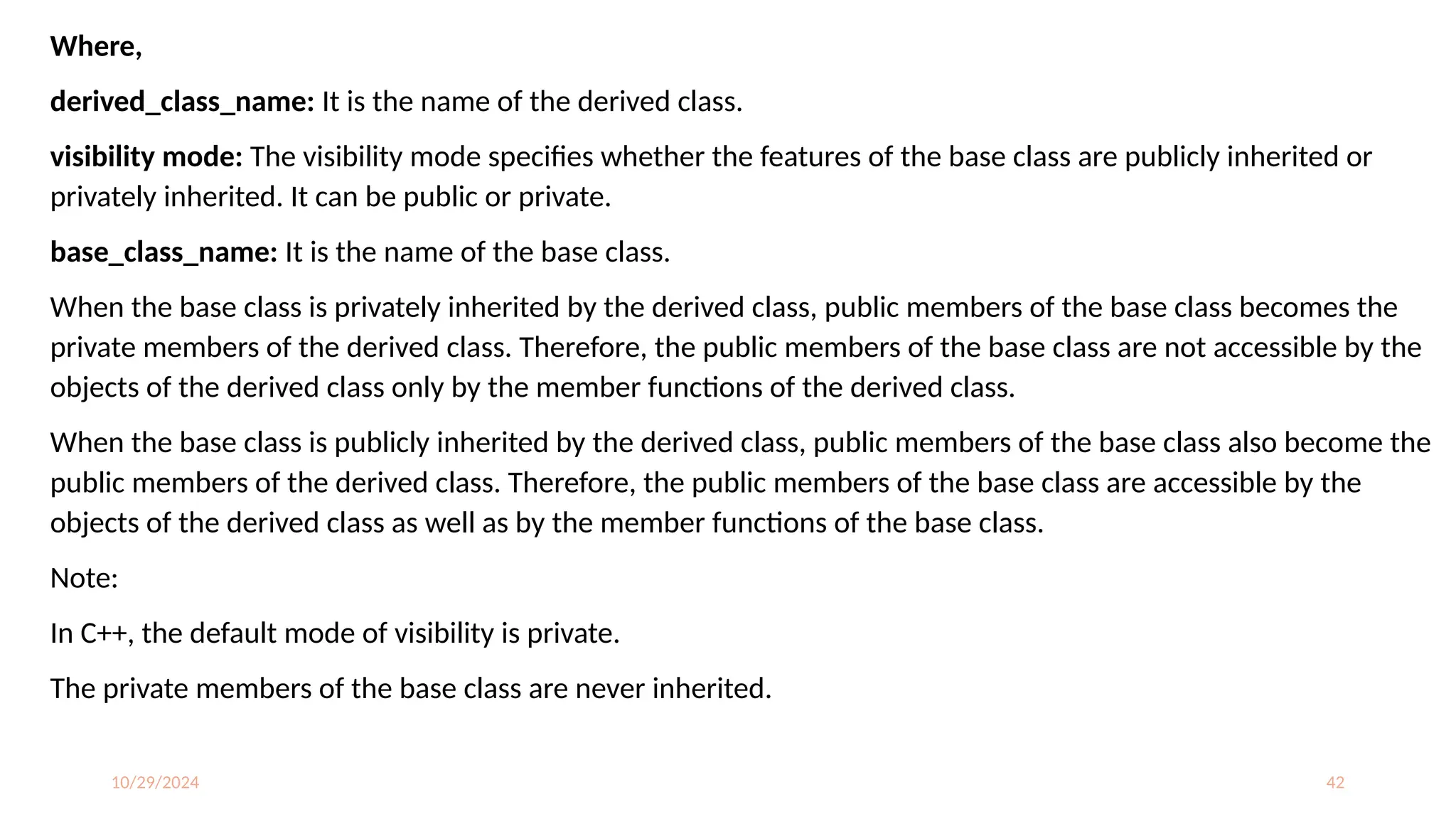 10/29/2024 42
Where,
derived_class_name: It is the name of the derived class.
visibility mode: The visibility mode specifies whether the features of the base class are publicly inherited or
privately inherited. It can be public or private.
base_class_name: It is the name of the base class.
When the base class is privately inherited by the derived class, public members of the base class becomes the
private members of the derived class. Therefore, the public members of the base class are not accessible by the
objects of the derived class only by the member functions of the derived class.
When the base class is publicly inherited by the derived class, public members of the base class also become the
public members of the derived class. Therefore, the public members of the base class are accessible by the
objects of the derived class as well as by the member functions of the base class.
Note:
In C++, the default mode of visibility is private.
The private members of the base class are never inherited.
 