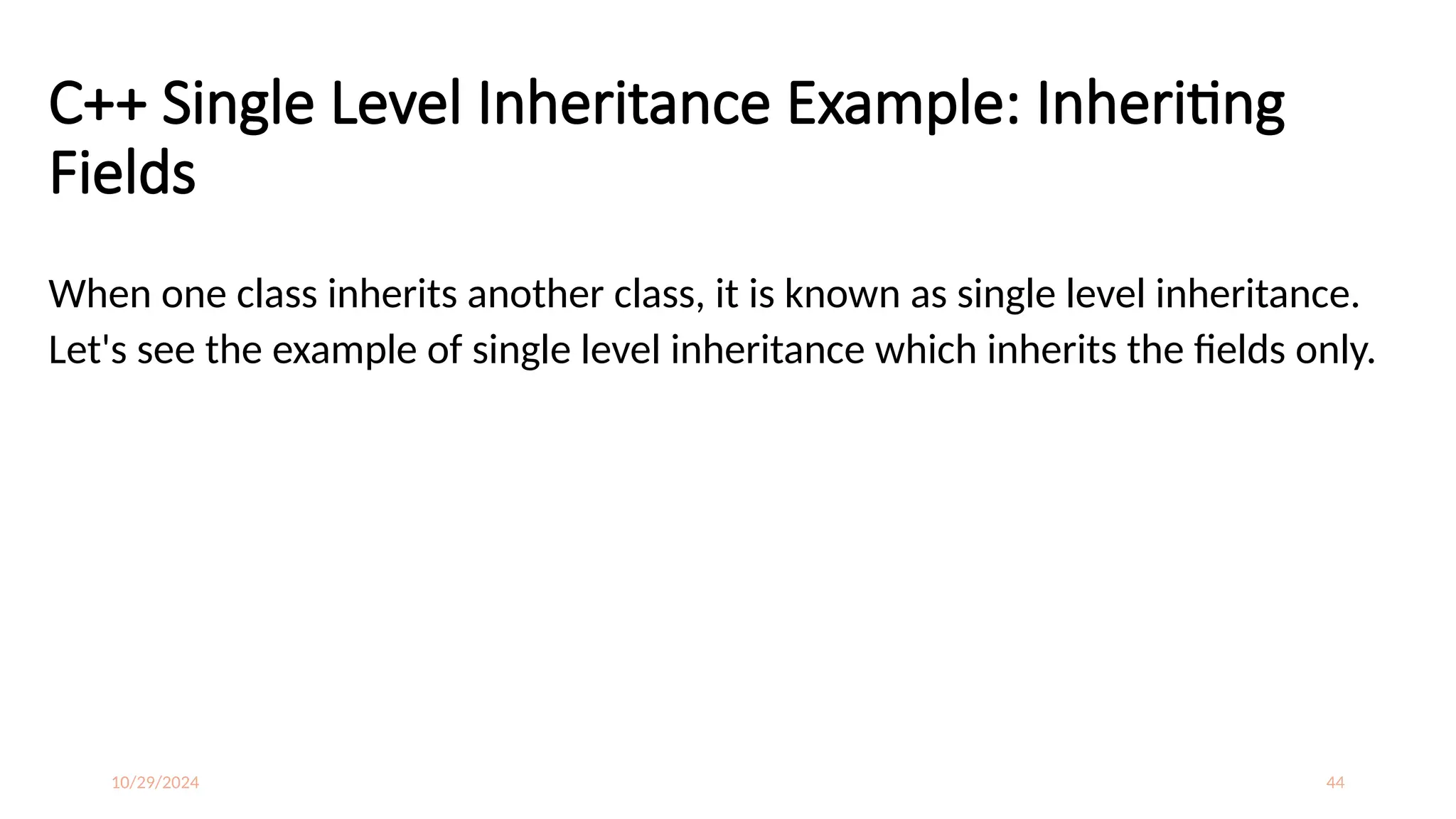 10/29/2024 44
C++ Single Level Inheritance Example: Inheriting
Fields
When one class inherits another class, it is known as single level inheritance.
Let's see the example of single level inheritance which inherits the fields only.
 