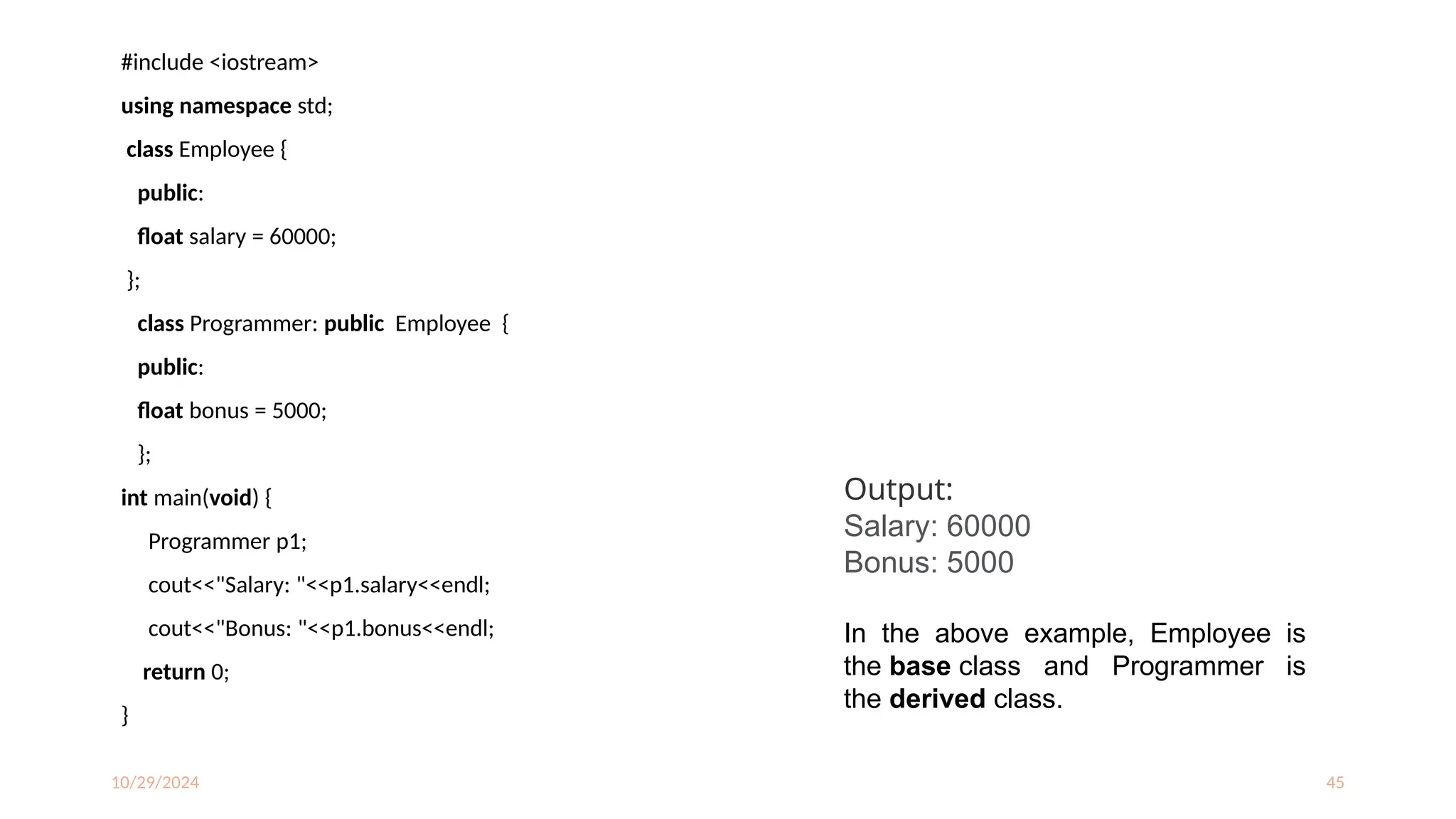 10/29/2024 45
#include <iostream>
using namespace std;
class Employee {
public:
float salary = 60000;
};
class Programmer: public Employee {
public:
float bonus = 5000;
};
int main(void) {
Programmer p1;
cout<<"Salary: "<<p1.salary<<endl;
cout<<"Bonus: "<<p1.bonus<<endl;
return 0;
}
Output:
Salary: 60000
Bonus: 5000
In the above example, Employee is
the base class and Programmer is
the derived class.
 