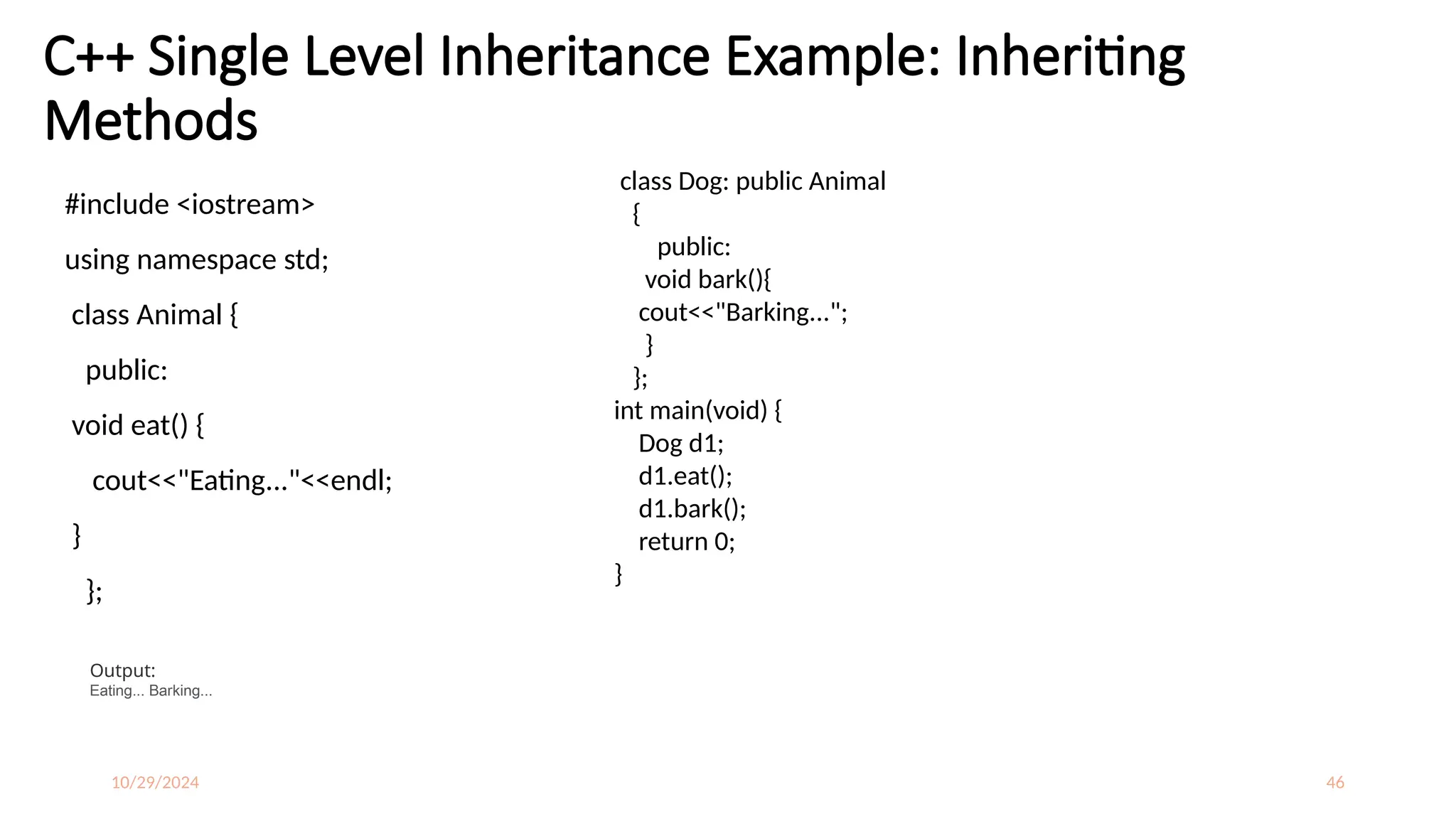 10/29/2024 46
C++ Single Level Inheritance Example: Inheriting
Methods
#include <iostream>
using namespace std;
class Animal {
public:
void eat() {
cout<<"Eating..."<<endl;
}
};
class Dog: public Animal
{
public:
void bark(){
cout<<"Barking...";
}
};
int main(void) {
Dog d1;
d1.eat();
d1.bark();
return 0;
}
Output:
Eating... Barking...
 
