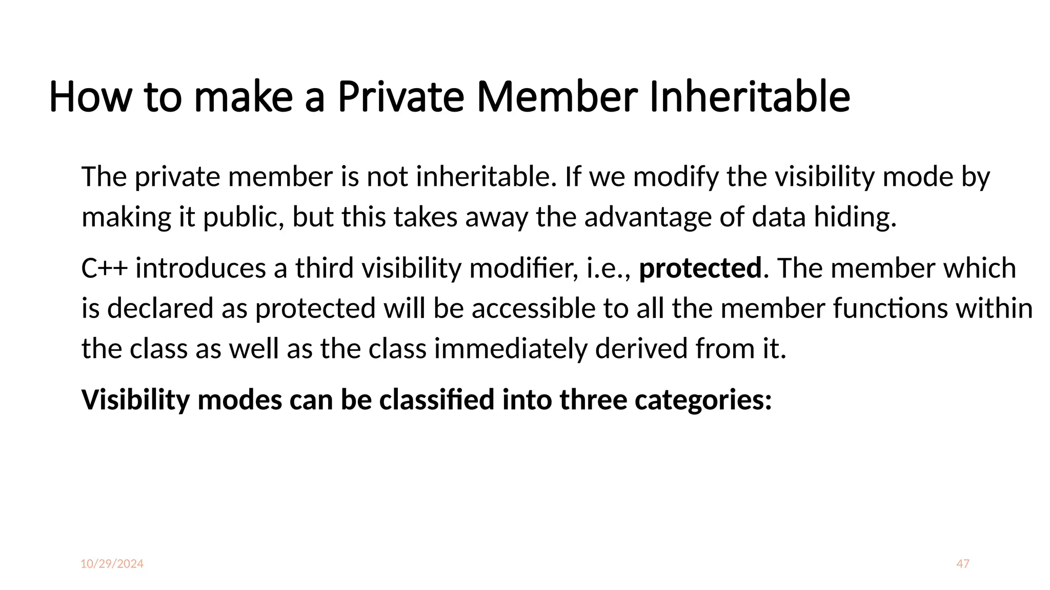 10/29/2024 47
How to make a Private Member Inheritable
The private member is not inheritable. If we modify the visibility mode by
making it public, but this takes away the advantage of data hiding.
C++ introduces a third visibility modifier, i.e., protected. The member which
is declared as protected will be accessible to all the member functions within
the class as well as the class immediately derived from it.
Visibility modes can be classified into three categories:
 