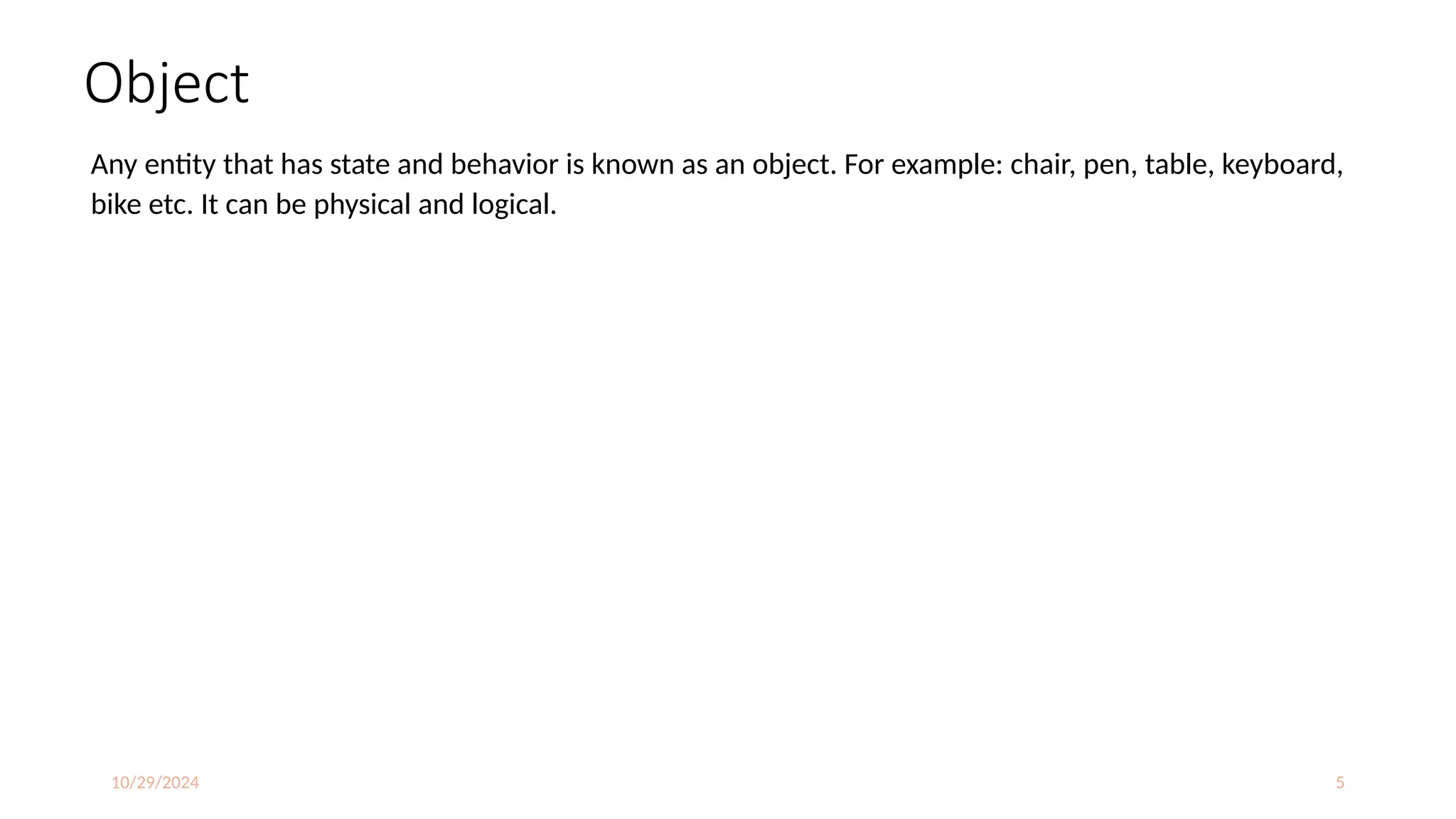 10/29/2024 5
Object
Any entity that has state and behavior is known as an object. For example: chair, pen, table, keyboard,
bike etc. It can be physical and logical.
 
