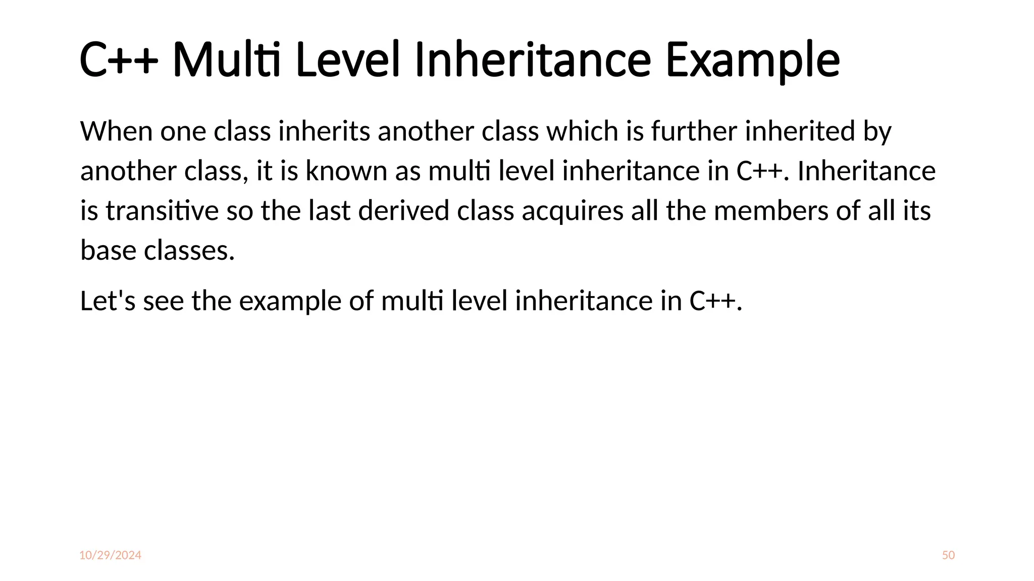 10/29/2024 50
C++ Multi Level Inheritance Example
When one class inherits another class which is further inherited by
another class, it is known as multi level inheritance in C++. Inheritance
is transitive so the last derived class acquires all the members of all its
base classes.
Let's see the example of multi level inheritance in C++.
 