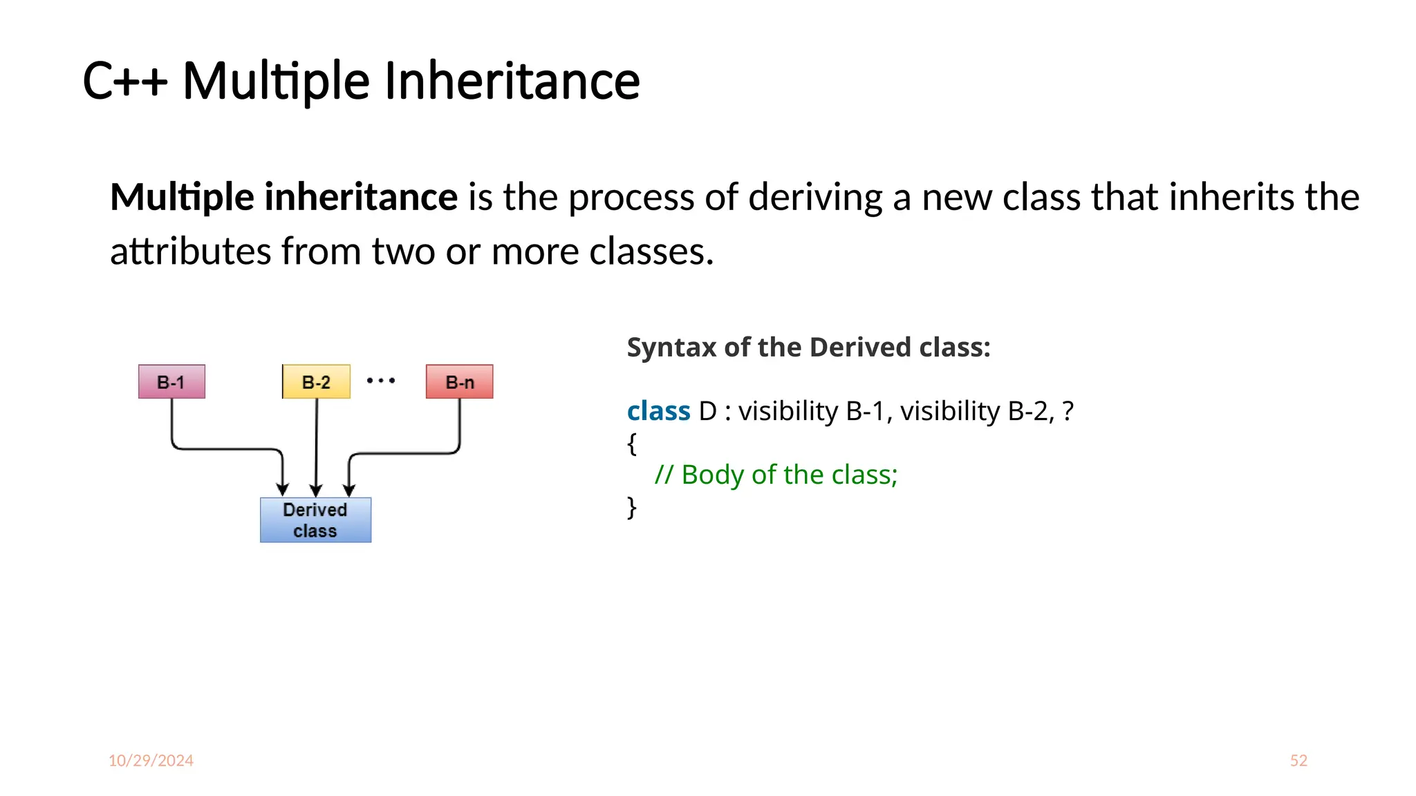 10/29/2024 52
C++ Multiple Inheritance
Multiple inheritance is the process of deriving a new class that inherits the
attributes from two or more classes.
Syntax of the Derived class:
class D : visibility B-1, visibility B-2, ?
{
// Body of the class;
}
 