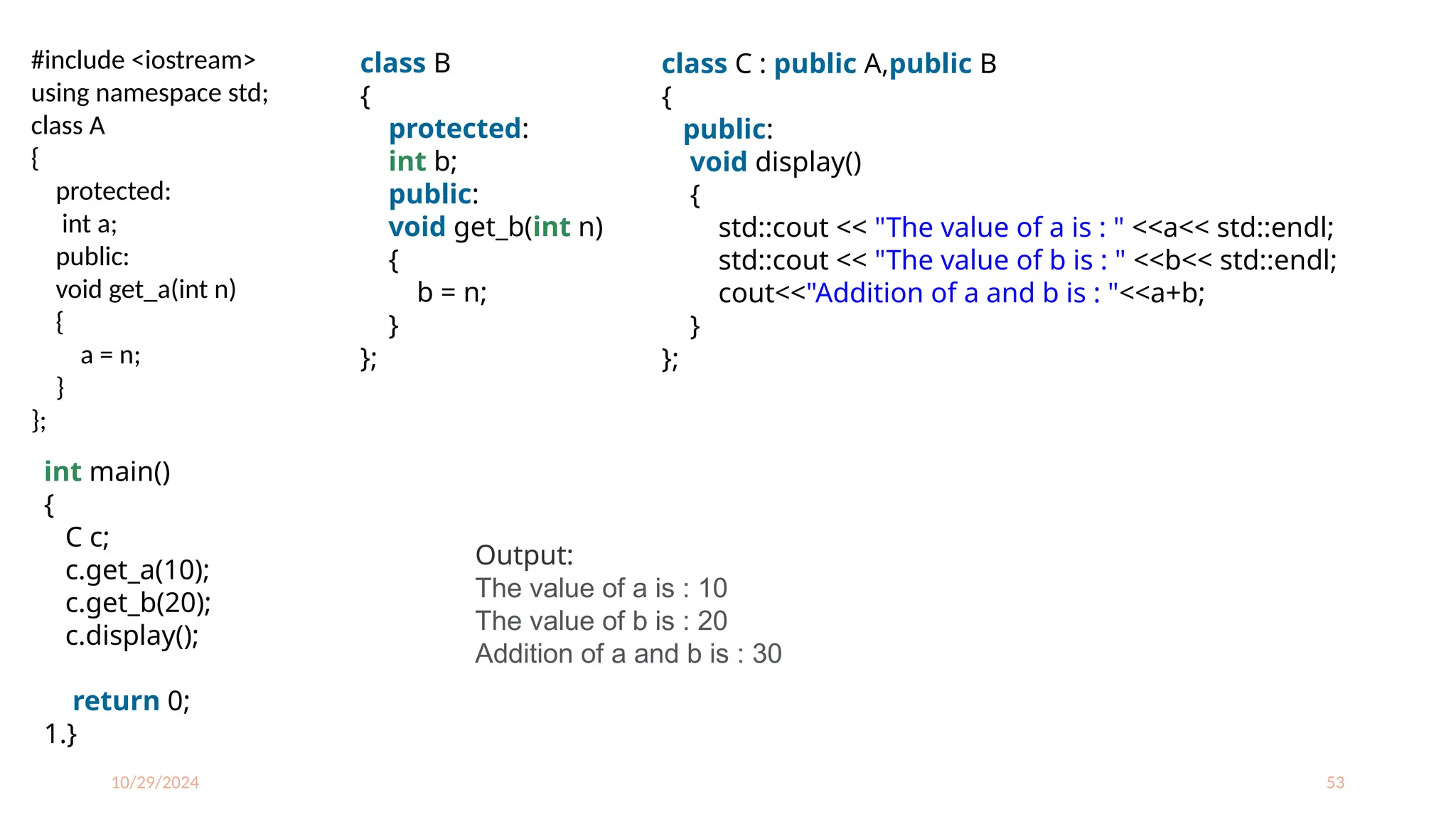 10/29/2024 53
#include <iostream>
using namespace std;
class A
{
protected:
int a;
public:
void get_a(int n)
{
a = n;
}
};
class B
{
protected:
int b;
public:
void get_b(int n)
{
b = n;
}
};
class C : public A,public B
{
public:
void display()
{
std::cout << "The value of a is : " <<a<< std::endl;
std::cout << "The value of b is : " <<b<< std::endl;
cout<<"Addition of a and b is : "<<a+b;
}
};
int main()
{
C c;
c.get_a(10);
c.get_b(20);
c.display();
return 0;
1.}
Output:
The value of a is : 10
The value of b is : 20
Addition of a and b is : 30
 