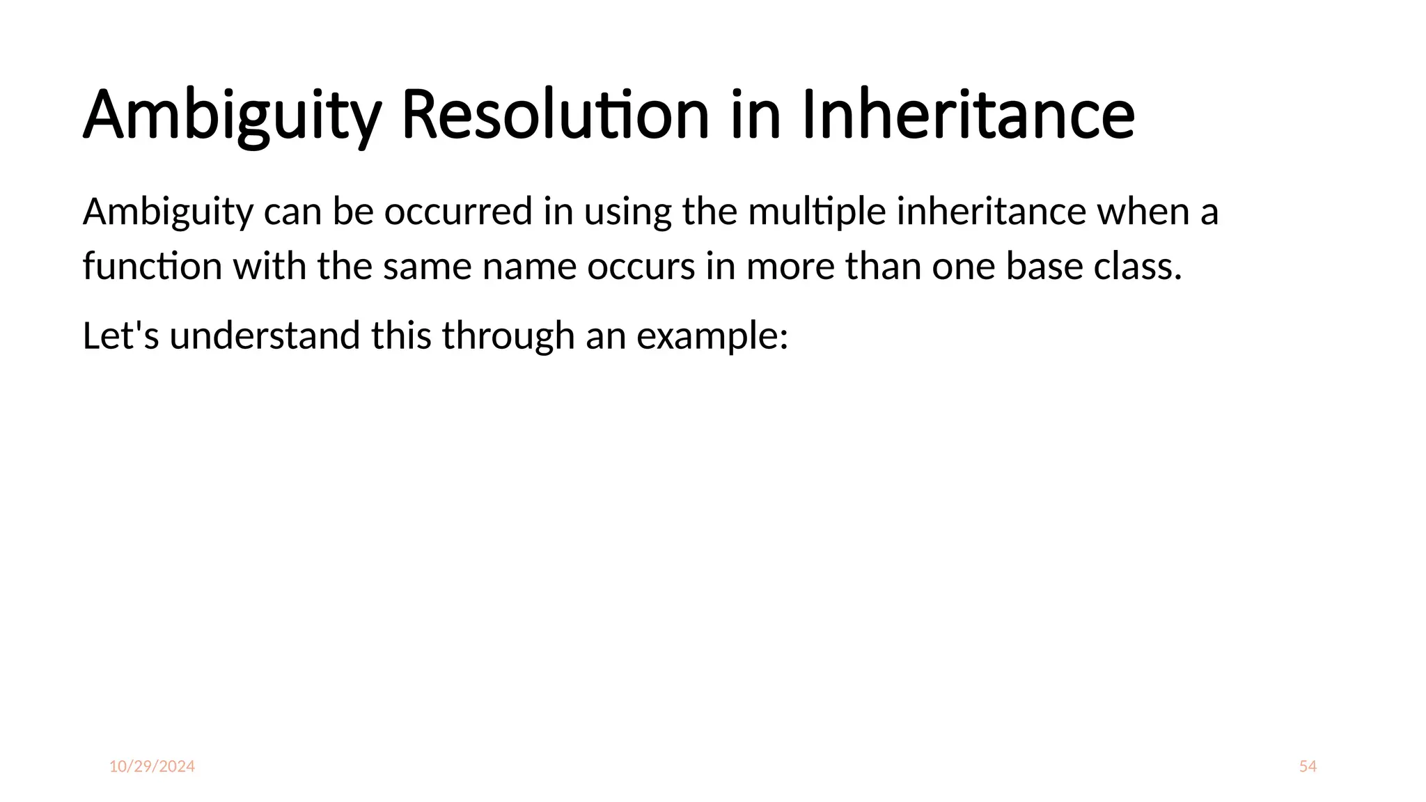 10/29/2024 54
Ambiguity Resolution in Inheritance
Ambiguity can be occurred in using the multiple inheritance when a
function with the same name occurs in more than one base class.
Let's understand this through an example:
 