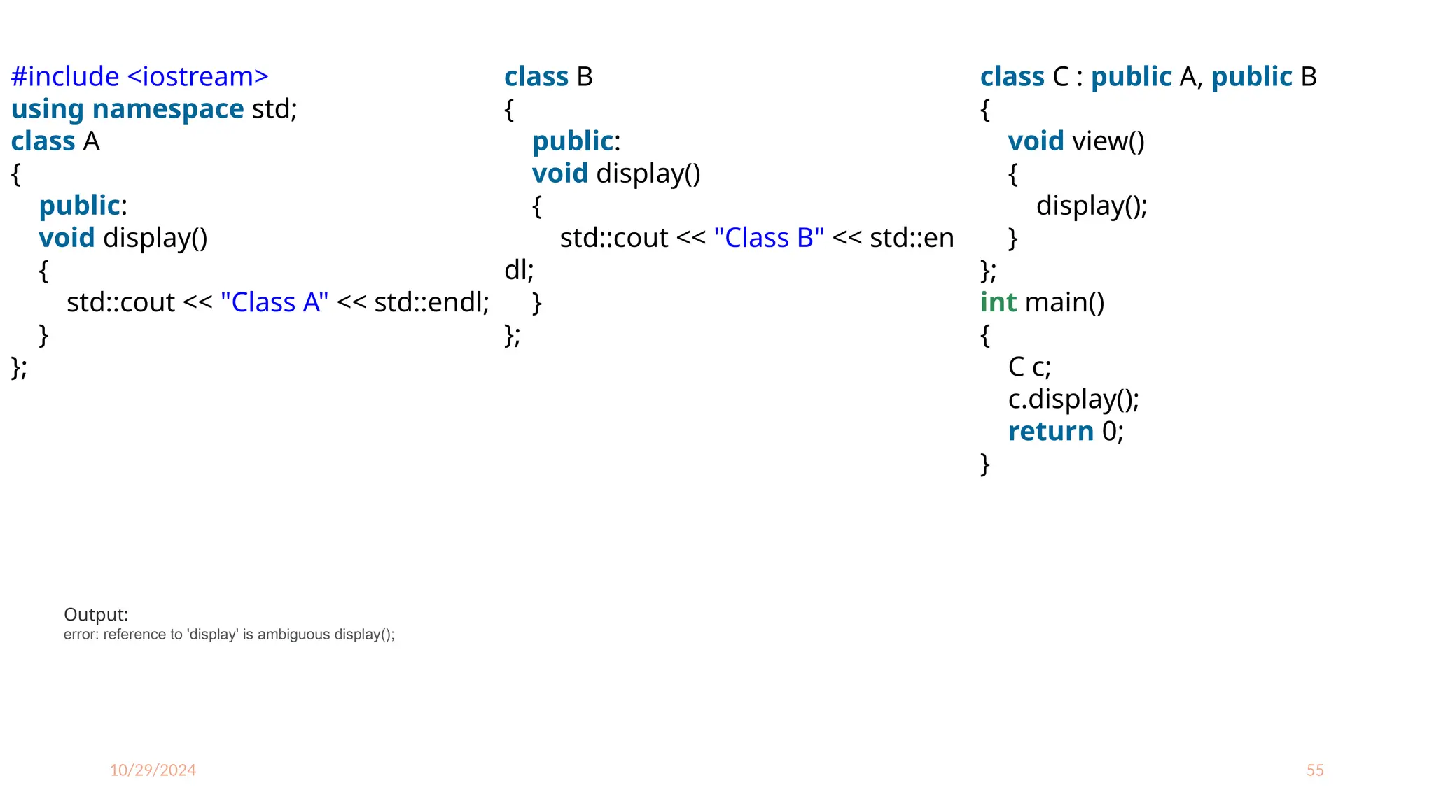 10/29/2024 55
#include <iostream>
using namespace std;
class A
{
public:
void display()
{
std::cout << "Class A" << std::endl;
}
};
class B
{
public:
void display()
{
std::cout << "Class B" << std::en
dl;
}
};
class C : public A, public B
{
void view()
{
display();
}
};
int main()
{
C c;
c.display();
return 0;
}
Output:
error: reference to 'display' is ambiguous display();
 