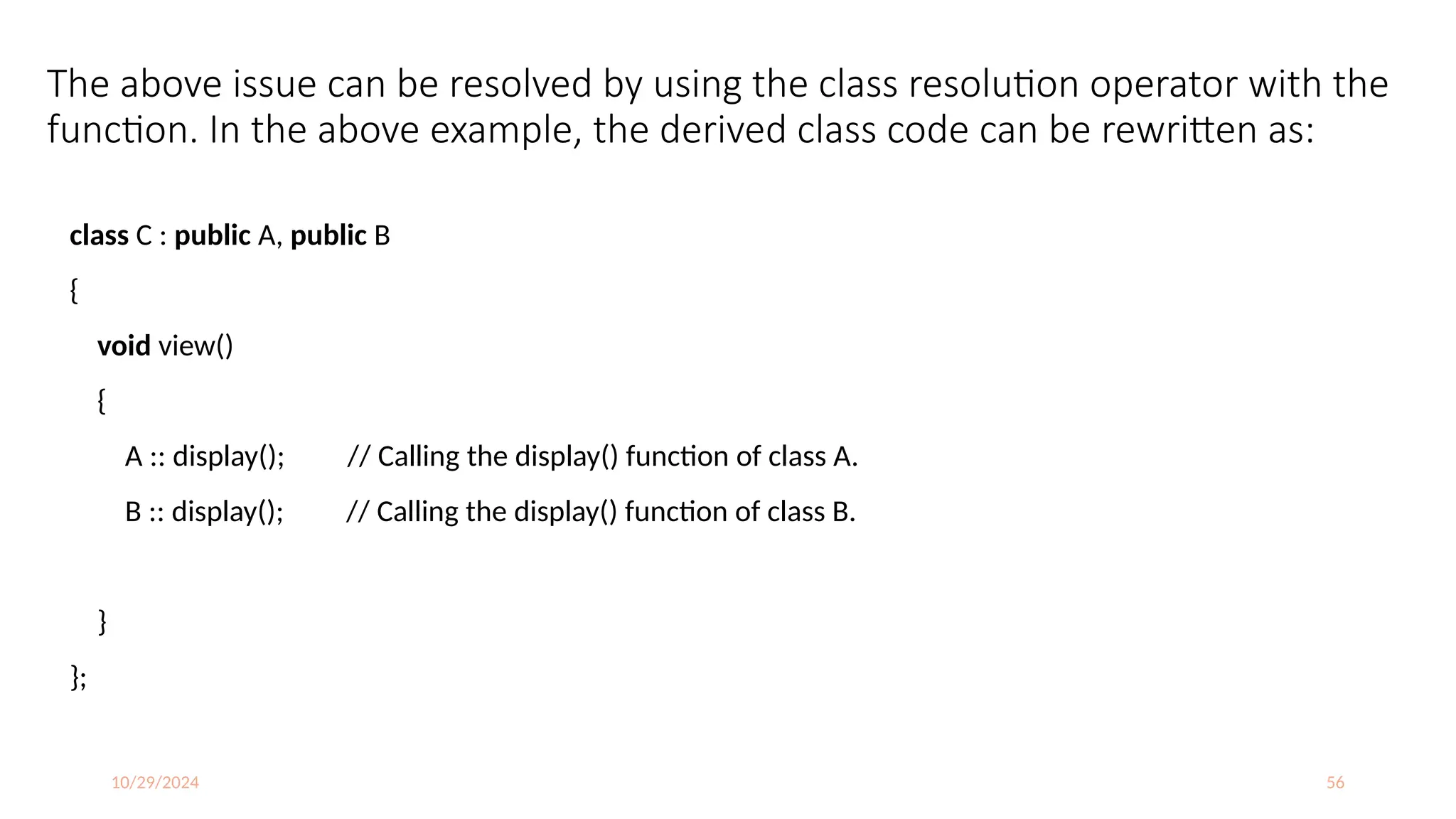 10/29/2024 56
The above issue can be resolved by using the class resolution operator with the
function. In the above example, the derived class code can be rewritten as:
class C : public A, public B
{
void view()
{
A :: display(); // Calling the display() function of class A.
B :: display(); // Calling the display() function of class B.
}
};
 