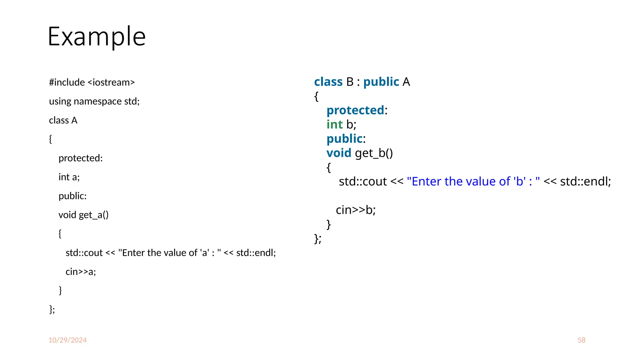 10/29/2024 58
Example
#include <iostream>
using namespace std;
class A
{
protected:
int a;
public:
void get_a()
{
std::cout << "Enter the value of 'a' : " << std::endl;
cin>>a;
}
};
class B : public A
{
protected:
int b;
public:
void get_b()
{
std::cout << "Enter the value of 'b' : " << std::endl;
cin>>b;
}
};
 