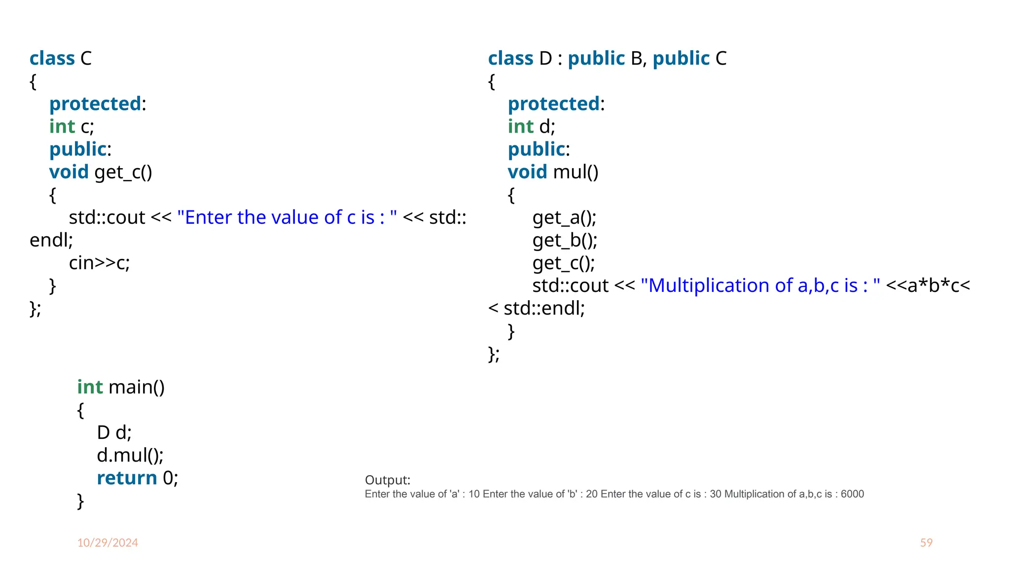 10/29/2024 59
class C
{
protected:
int c;
public:
void get_c()
{
std::cout << "Enter the value of c is : " << std::
endl;
cin>>c;
}
};
class D : public B, public C
{
protected:
int d;
public:
void mul()
{
get_a();
get_b();
get_c();
std::cout << "Multiplication of a,b,c is : " <<a*b*c<
< std::endl;
}
};
int main()
{
D d;
d.mul();
return 0;
}
Output:
Enter the value of 'a' : 10 Enter the value of 'b' : 20 Enter the value of c is : 30 Multiplication of a,b,c is : 6000
 