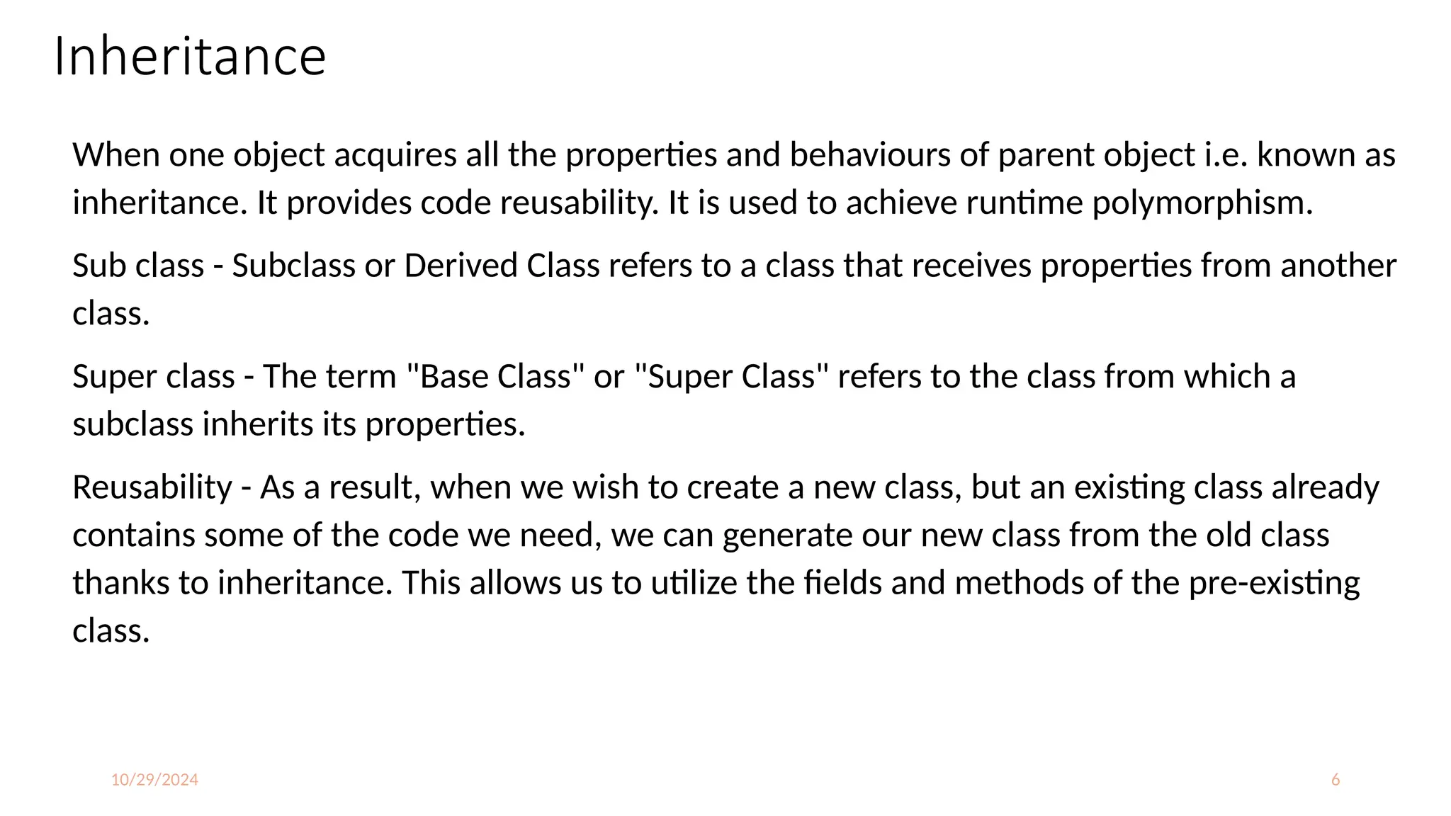 10/29/2024 6
Inheritance
When one object acquires all the properties and behaviours of parent object i.e. known as
inheritance. It provides code reusability. It is used to achieve runtime polymorphism.
Sub class - Subclass or Derived Class refers to a class that receives properties from another
class.
Super class - The term "Base Class" or "Super Class" refers to the class from which a
subclass inherits its properties.
Reusability - As a result, when we wish to create a new class, but an existing class already
contains some of the code we need, we can generate our new class from the old class
thanks to inheritance. This allows us to utilize the fields and methods of the pre-existing
class.
 