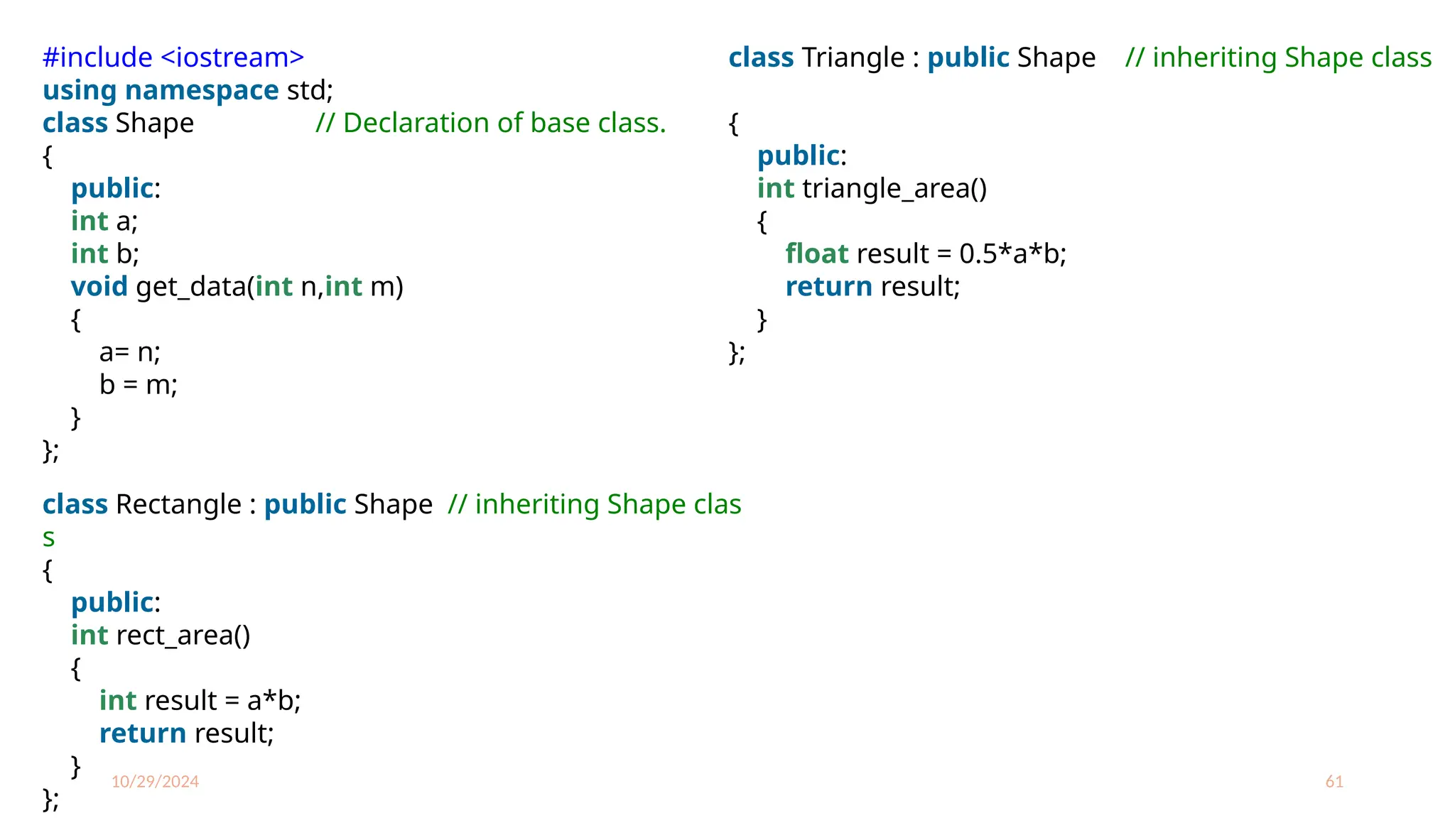 10/29/2024 61
#include <iostream>
using namespace std;
class Shape // Declaration of base class.
{
public:
int a;
int b;
void get_data(int n,int m)
{
a= n;
b = m;
}
};
class Rectangle : public Shape // inheriting Shape clas
s
{
public:
int rect_area()
{
int result = a*b;
return result;
}
};
class Triangle : public Shape // inheriting Shape class
{
public:
int triangle_area()
{
float result = 0.5*a*b;
return result;
}
};
 