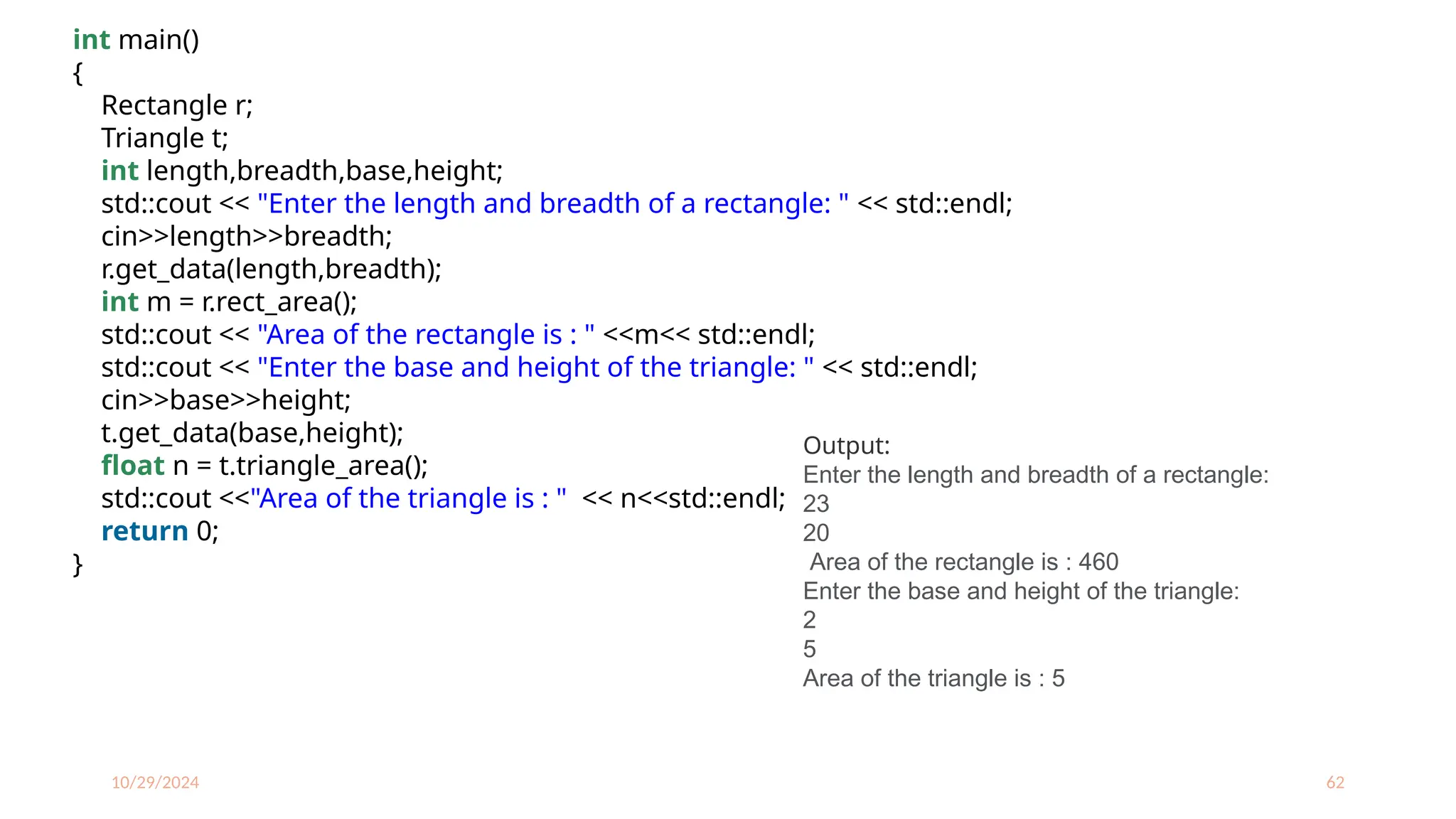 10/29/2024 62
int main()
{
Rectangle r;
Triangle t;
int length,breadth,base,height;
std::cout << "Enter the length and breadth of a rectangle: " << std::endl;
cin>>length>>breadth;
r.get_data(length,breadth);
int m = r.rect_area();
std::cout << "Area of the rectangle is : " <<m<< std::endl;
std::cout << "Enter the base and height of the triangle: " << std::endl;
cin>>base>>height;
t.get_data(base,height);
float n = t.triangle_area();
std::cout <<"Area of the triangle is : " << n<<std::endl;
return 0;
}
Output:
Enter the length and breadth of a rectangle:
23
20
Area of the rectangle is : 460
Enter the base and height of the triangle:
2
5
Area of the triangle is : 5
 