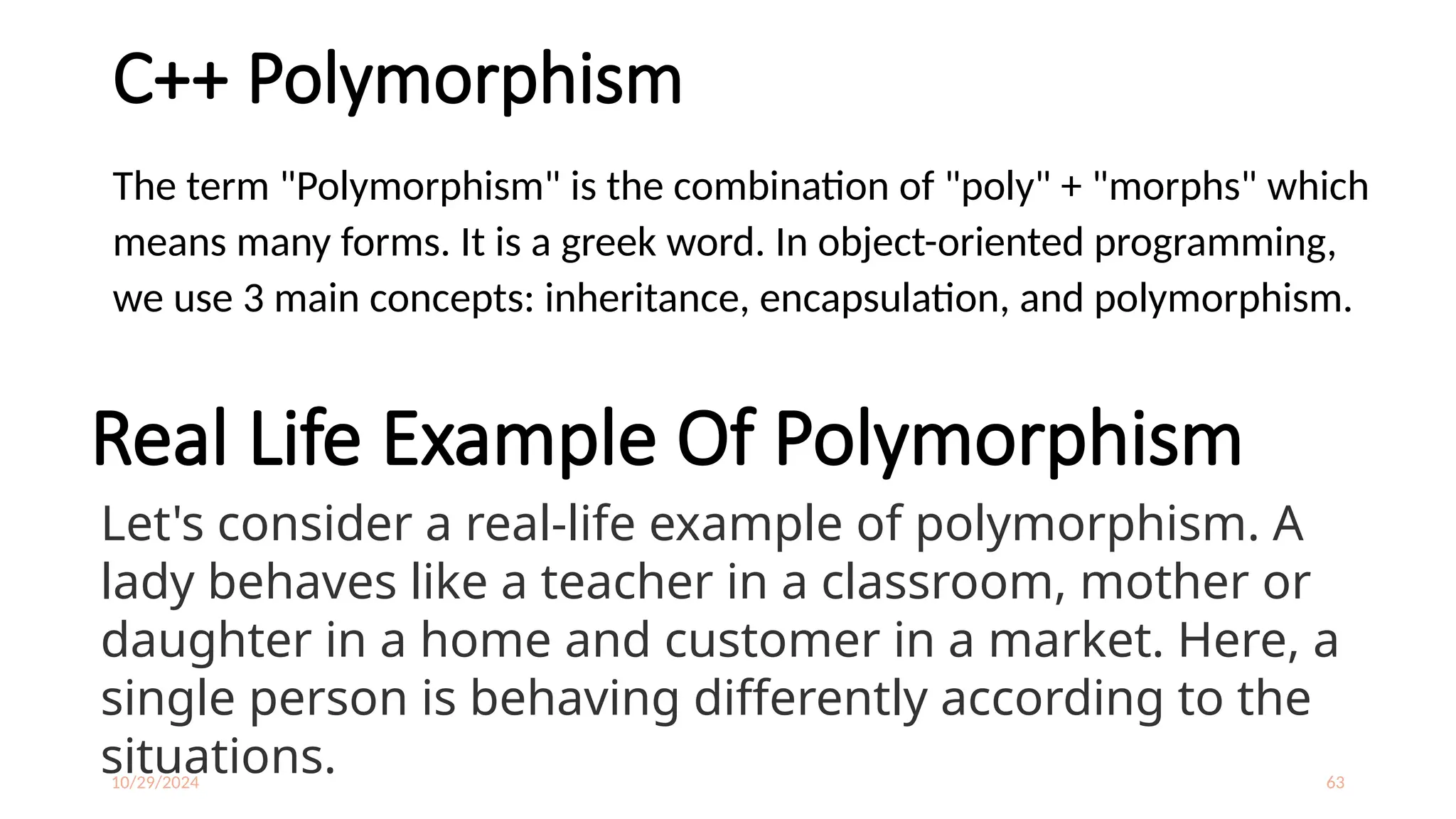 10/29/2024 63
C++ Polymorphism
The term "Polymorphism" is the combination of "poly" + "morphs" which
means many forms. It is a greek word. In object-oriented programming,
we use 3 main concepts: inheritance, encapsulation, and polymorphism.
Real Life Example Of Polymorphism
Let's consider a real-life example of polymorphism. A
lady behaves like a teacher in a classroom, mother or
daughter in a home and customer in a market. Here, a
single person is behaving differently according to the
situations.
 