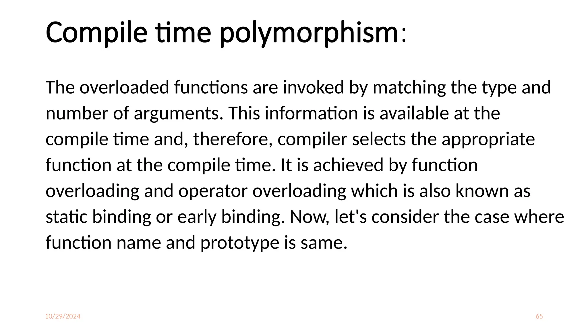 10/29/2024 65
Compile time polymorphism:
The overloaded functions are invoked by matching the type and
number of arguments. This information is available at the
compile time and, therefore, compiler selects the appropriate
function at the compile time. It is achieved by function
overloading and operator overloading which is also known as
static binding or early binding. Now, let's consider the case where
function name and prototype is same.
 