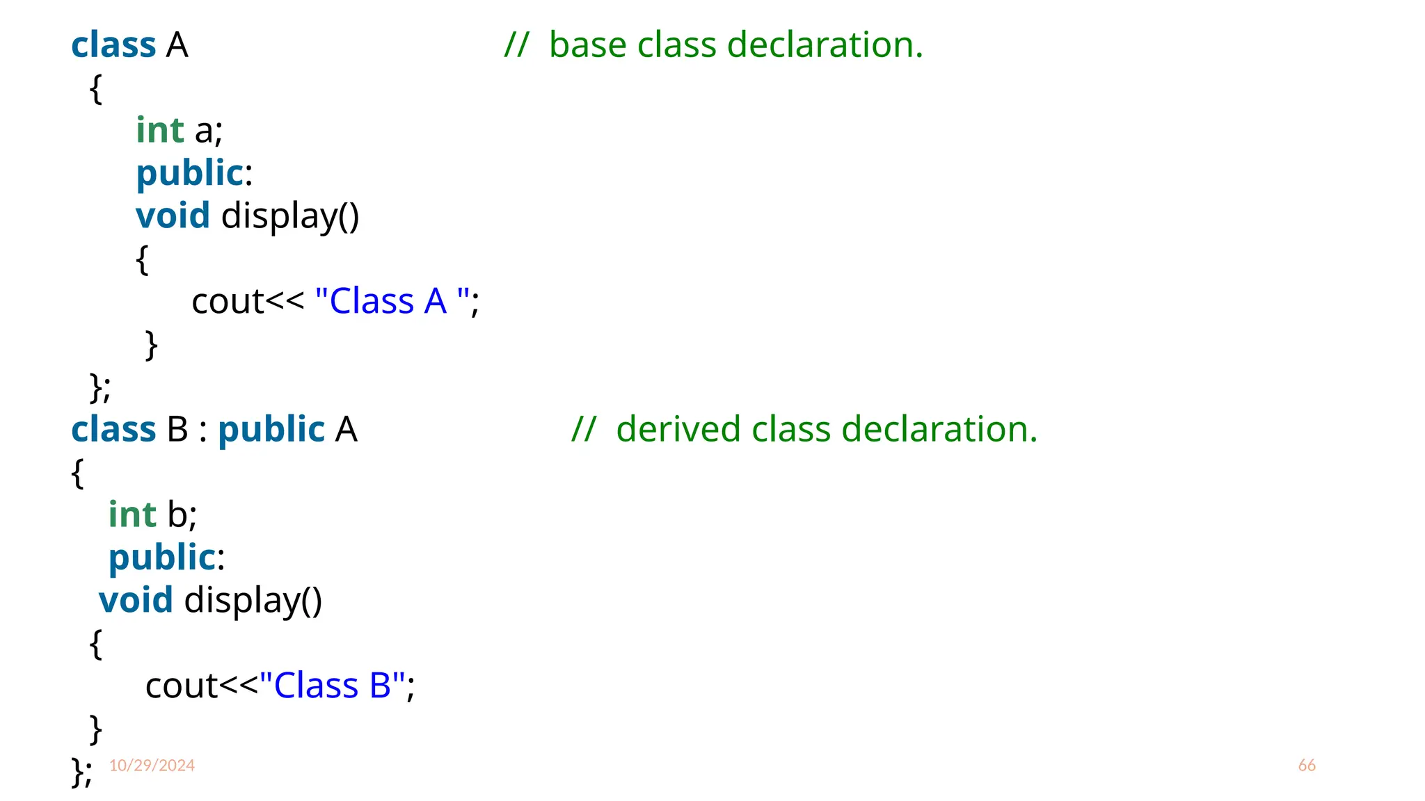 10/29/2024 66
class A // base class declaration.
{
int a;
public:
void display()
{
cout<< "Class A ";
}
};
class B : public A // derived class declaration.
{
int b;
public:
void display()
{
cout<<"Class B";
}
};
 