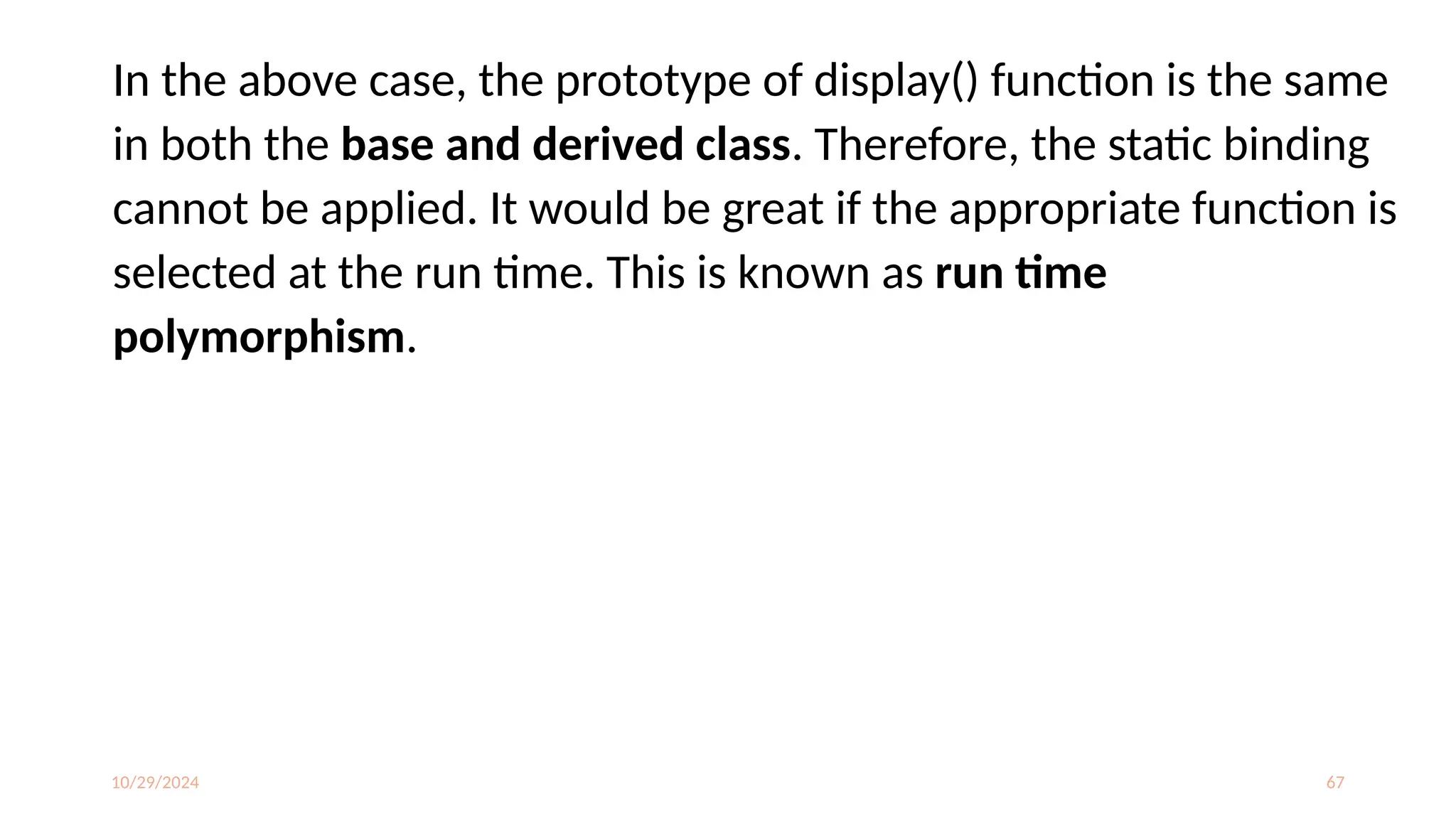 10/29/2024 67
In the above case, the prototype of display() function is the same
in both the base and derived class. Therefore, the static binding
cannot be applied. It would be great if the appropriate function is
selected at the run time. This is known as run time
polymorphism.
 