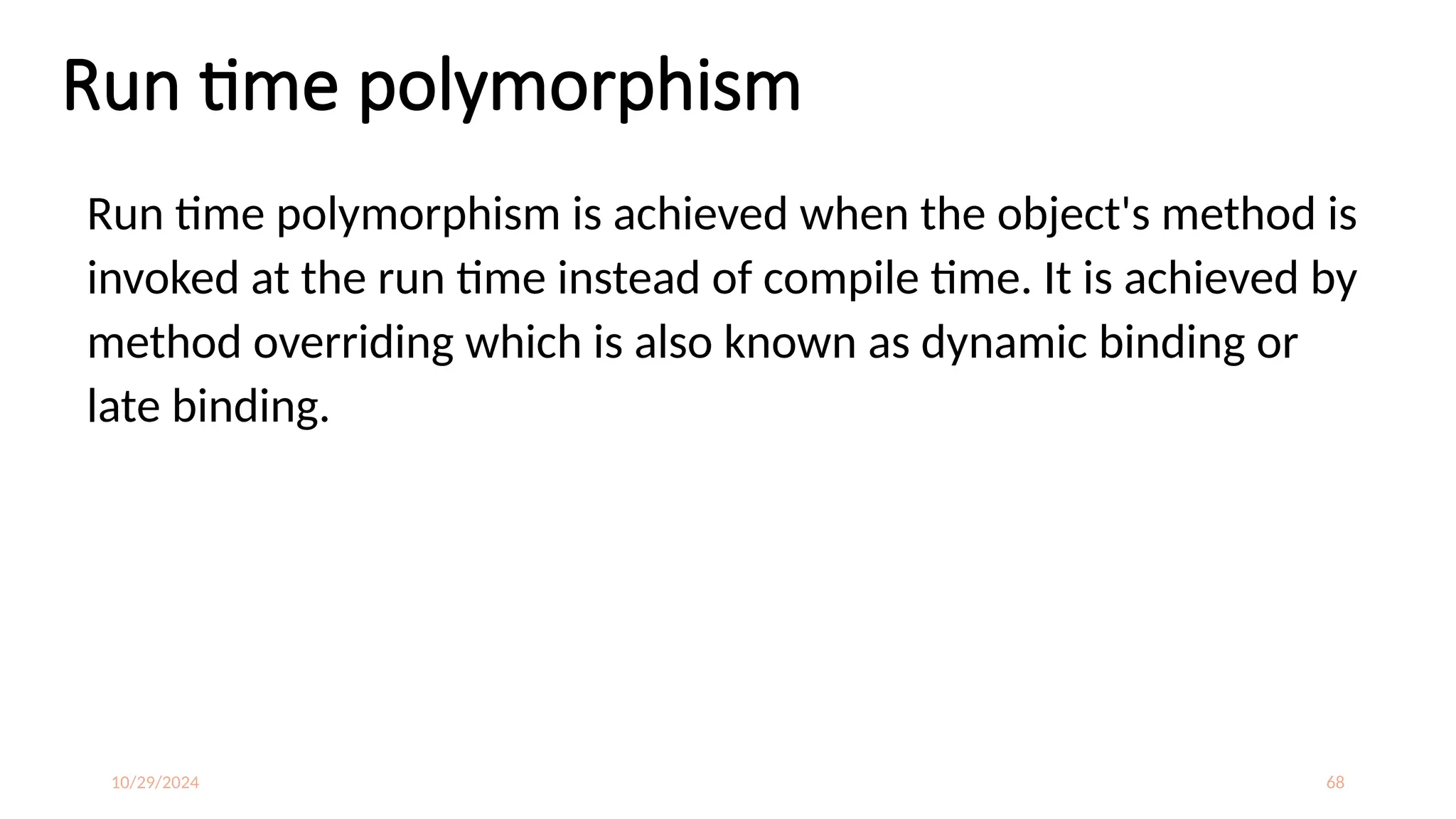 10/29/2024 68
Run time polymorphism
Run time polymorphism is achieved when the object's method is
invoked at the run time instead of compile time. It is achieved by
method overriding which is also known as dynamic binding or
late binding.
 