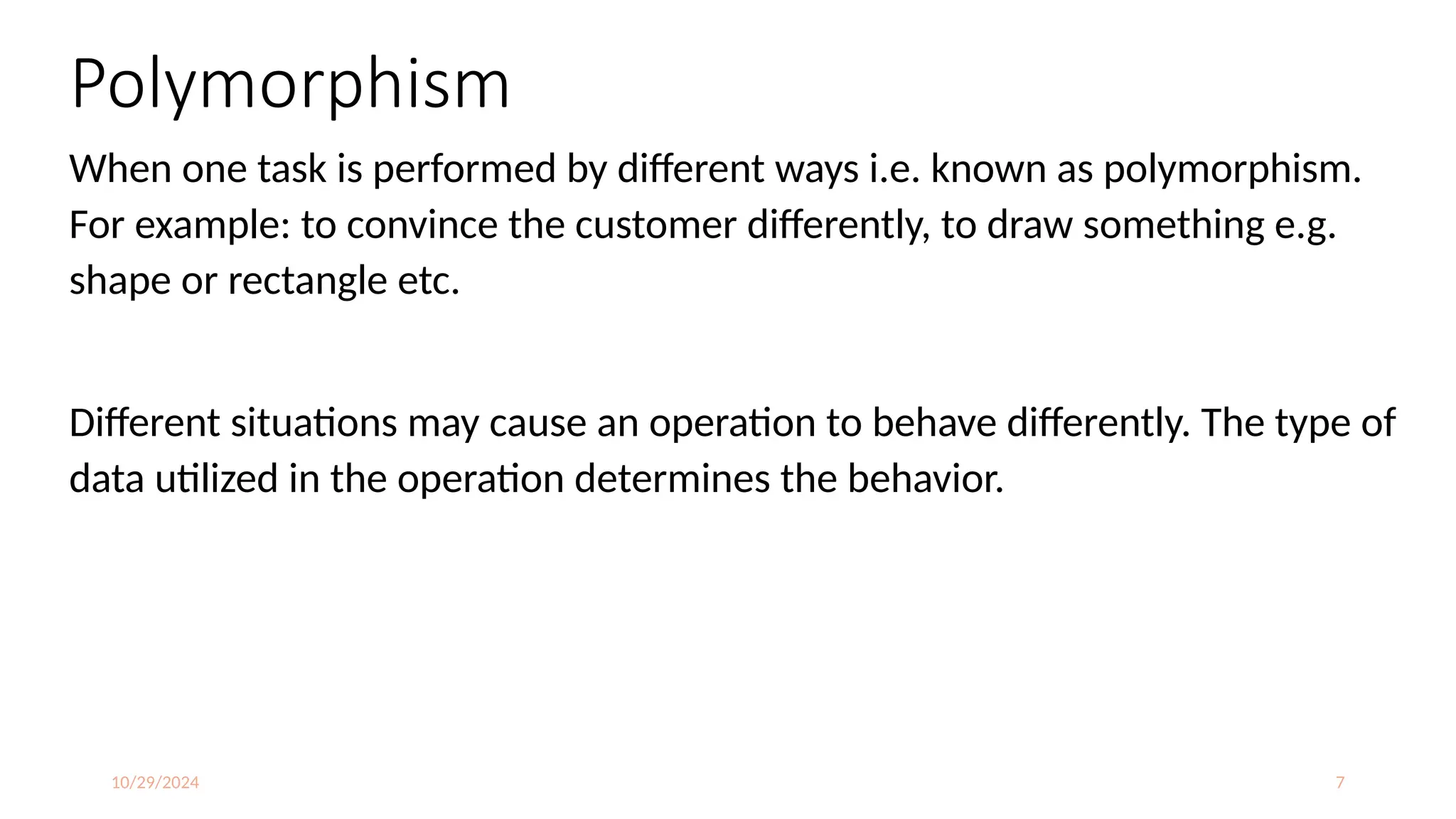 10/29/2024 7
Polymorphism
When one task is performed by different ways i.e. known as polymorphism.
For example: to convince the customer differently, to draw something e.g.
shape or rectangle etc.
Different situations may cause an operation to behave differently. The type of
data utilized in the operation determines the behavior.
 