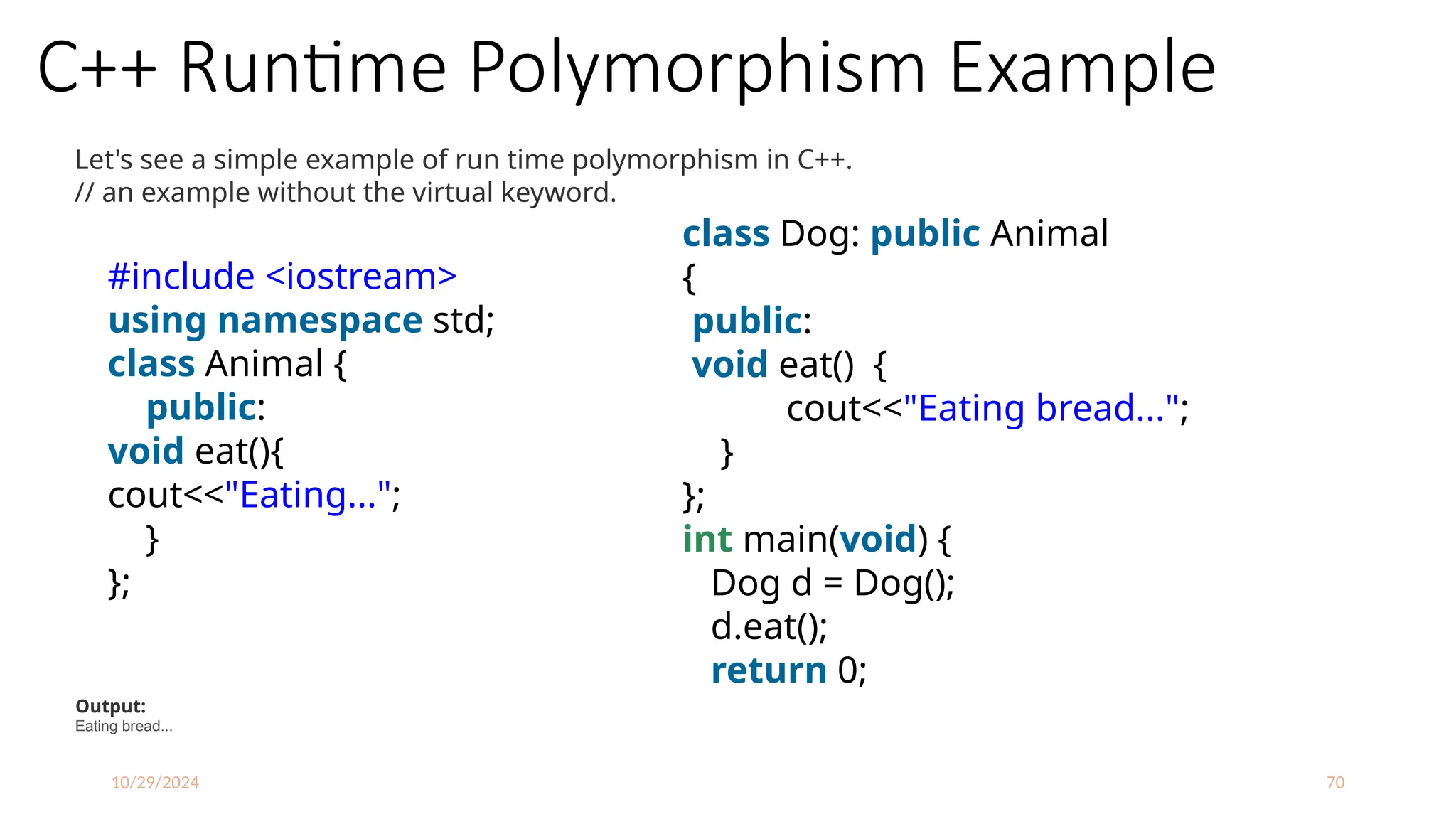 10/29/2024 70
C++ Runtime Polymorphism Example
Let's see a simple example of run time polymorphism in C++.
// an example without the virtual keyword.
#include <iostream>
using namespace std;
class Animal {
public:
void eat(){
cout<<"Eating...";
}
};
class Dog: public Animal
{
public:
void eat() {
cout<<"Eating bread...";
}
};
int main(void) {
Dog d = Dog();
d.eat();
return 0;
}
Output:
Eating bread...
 