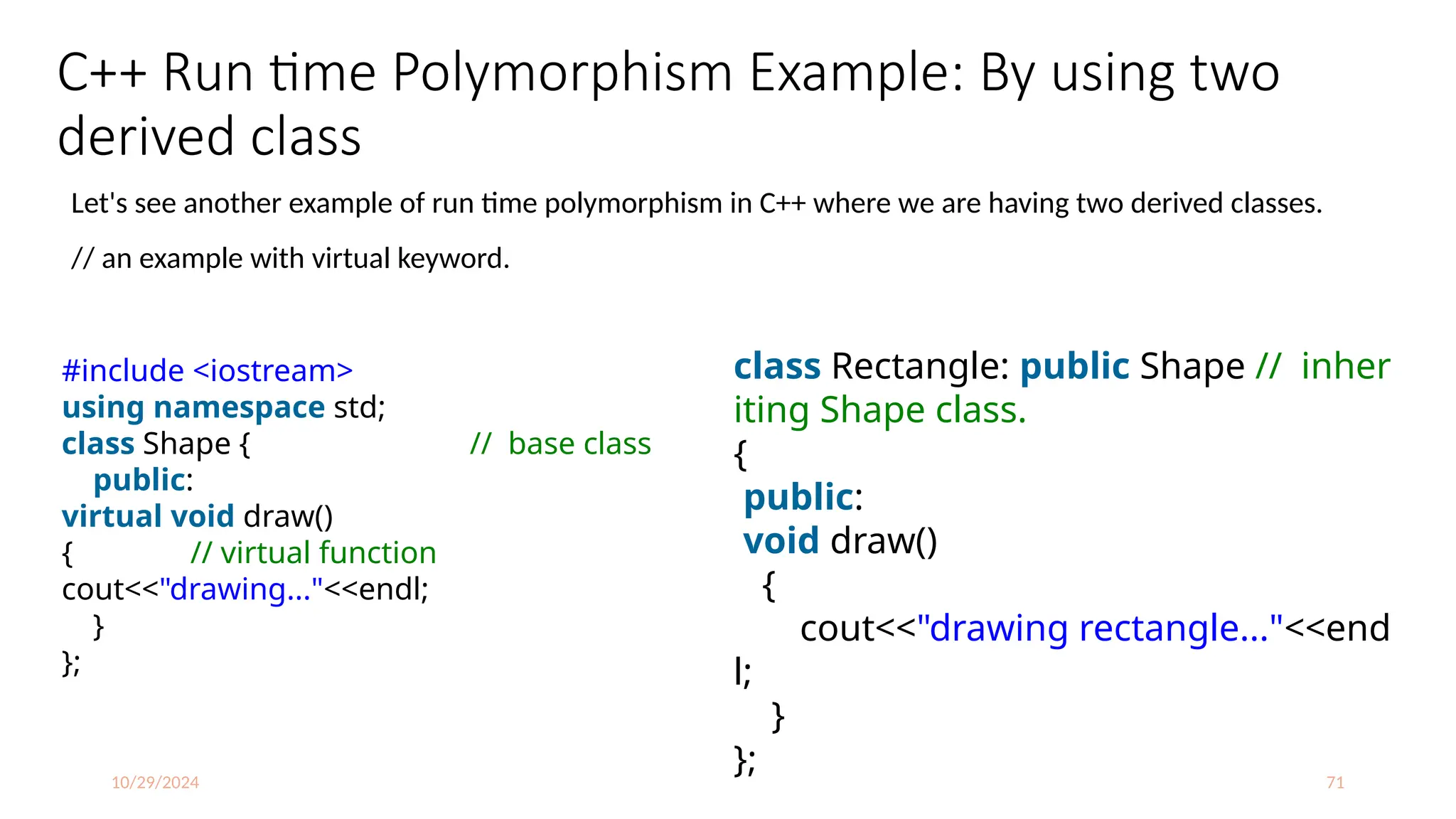 10/29/2024 71
C++ Run time Polymorphism Example: By using two
derived class
Let's see another example of run time polymorphism in C++ where we are having two derived classes.
// an example with virtual keyword.
#include <iostream>
using namespace std;
class Shape { // base class
public:
virtual void draw()
{ // virtual function
cout<<"drawing..."<<endl;
}
};
class Rectangle: public Shape // inher
iting Shape class.
{
public:
void draw()
{
cout<<"drawing rectangle..."<<end
l;
}
};
 