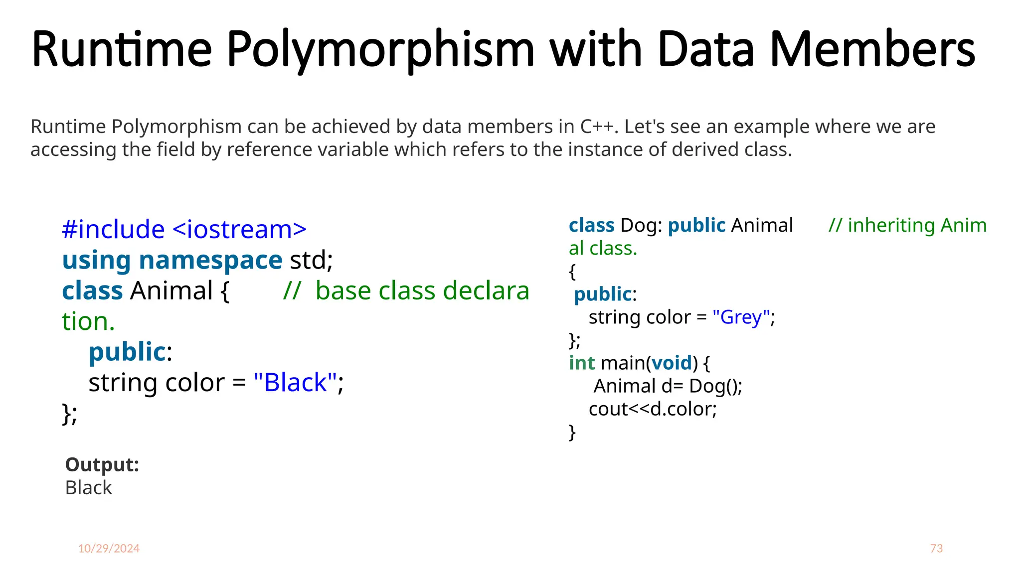10/29/2024 73
Runtime Polymorphism with Data Members
Runtime Polymorphism can be achieved by data members in C++. Let's see an example where we are
accessing the field by reference variable which refers to the instance of derived class.
#include <iostream>
using namespace std;
class Animal { // base class declara
tion.
public:
string color = "Black";
};
class Dog: public Animal // inheriting Anim
al class.
{
public:
string color = "Grey";
};
int main(void) {
Animal d= Dog();
cout<<d.color;
}
Output:
Black
 