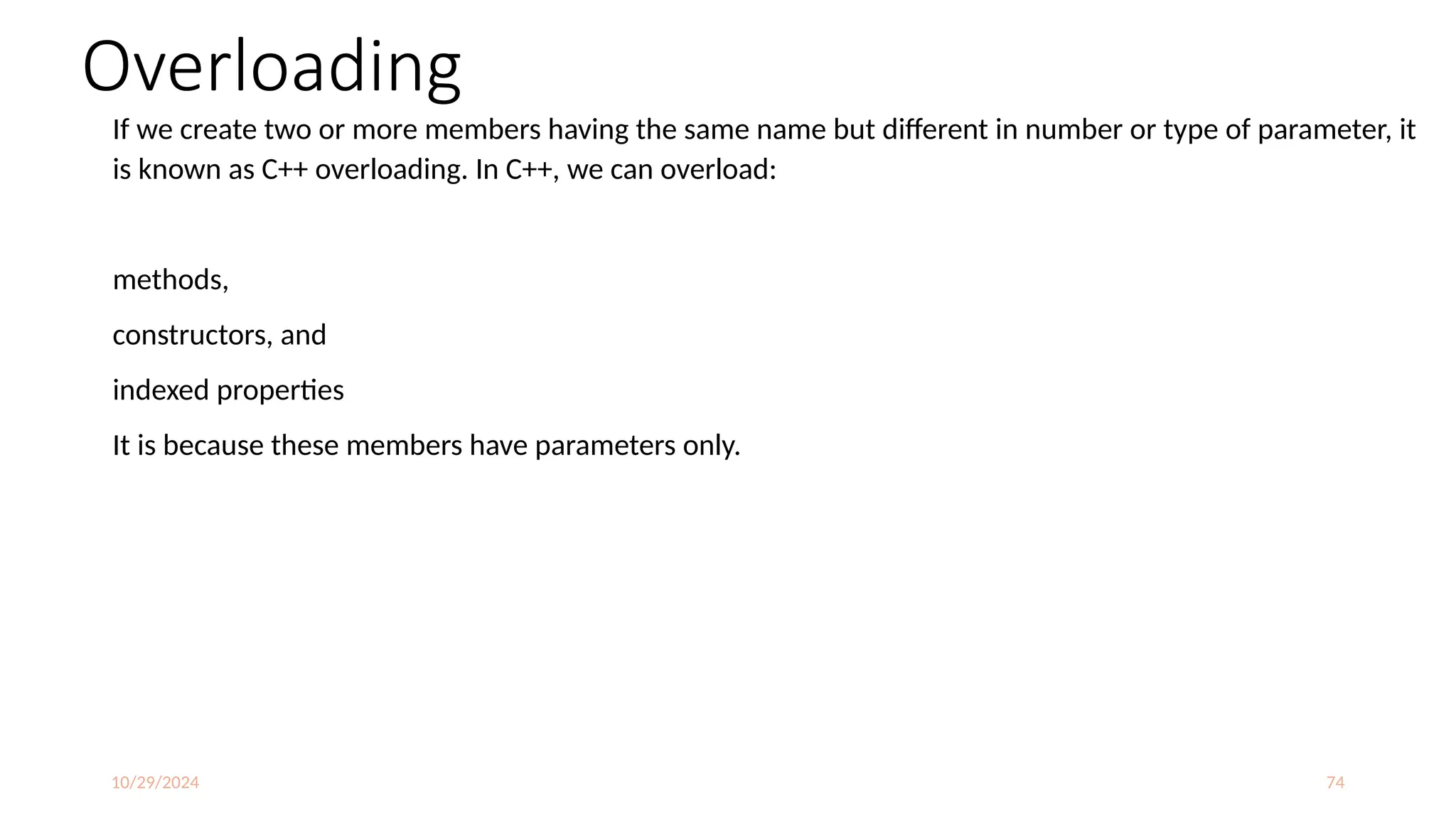10/29/2024 74
Overloading
If we create two or more members having the same name but different in number or type of parameter, it
is known as C++ overloading. In C++, we can overload:
methods,
constructors, and
indexed properties
It is because these members have parameters only.
 