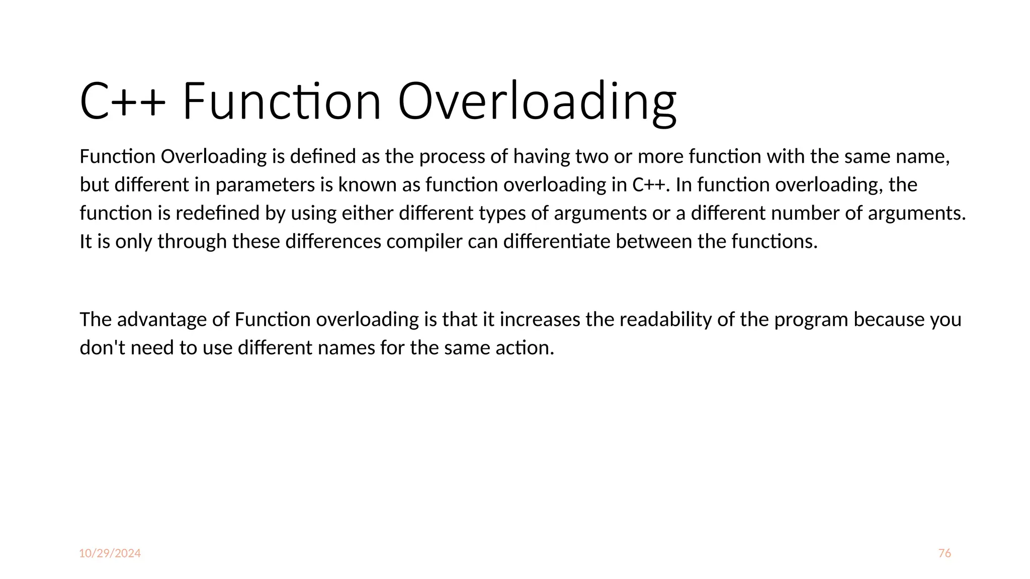 10/29/2024 76
C++ Function Overloading
Function Overloading is defined as the process of having two or more function with the same name,
but different in parameters is known as function overloading in C++. In function overloading, the
function is redefined by using either different types of arguments or a different number of arguments.
It is only through these differences compiler can differentiate between the functions.
The advantage of Function overloading is that it increases the readability of the program because you
don't need to use different names for the same action.
 