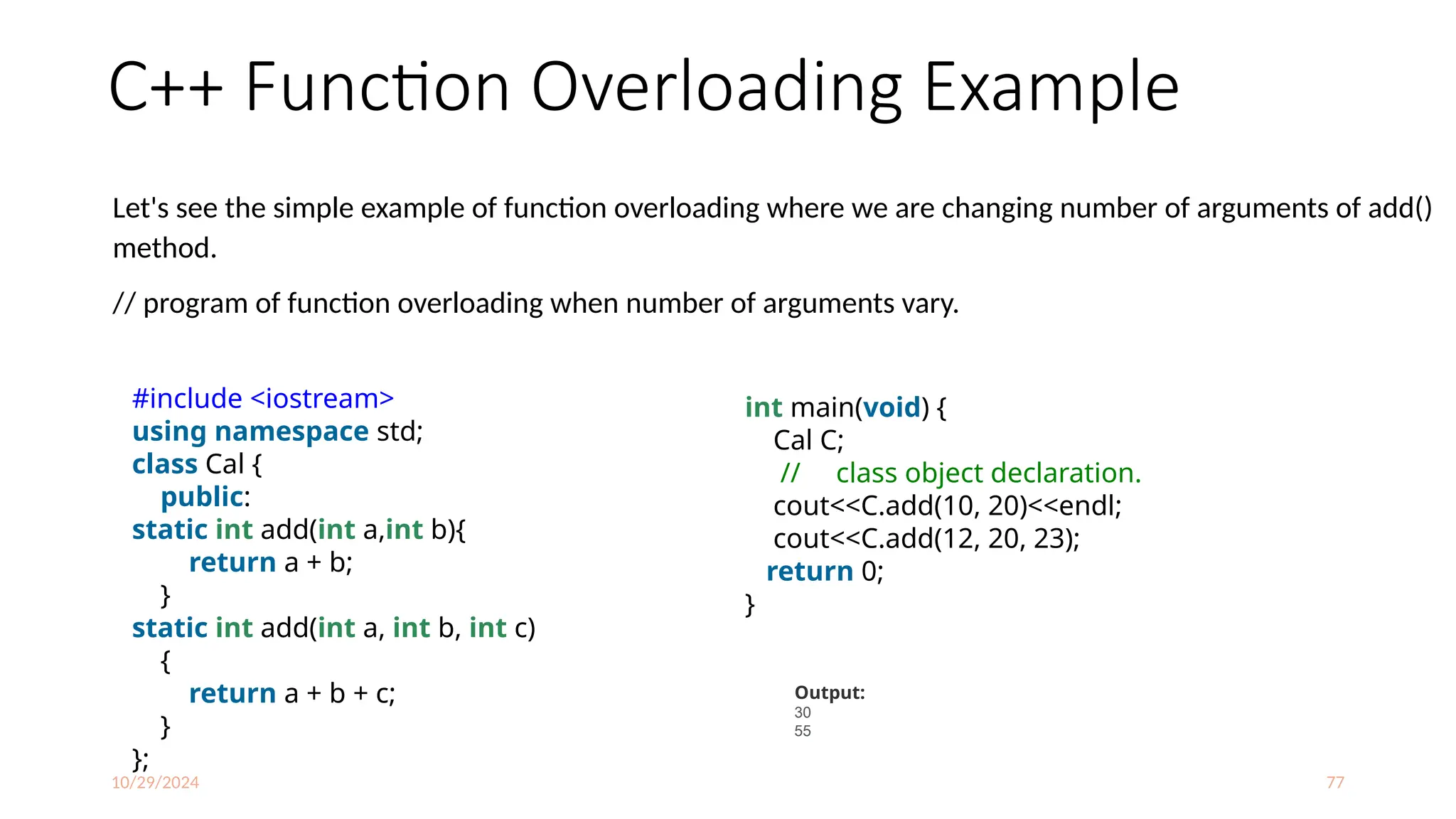 10/29/2024 77
C++ Function Overloading Example
Let's see the simple example of function overloading where we are changing number of arguments of add()
method.
// program of function overloading when number of arguments vary.
#include <iostream>
using namespace std;
class Cal {
public:
static int add(int a,int b){
return a + b;
}
static int add(int a, int b, int c)
{
return a + b + c;
}
};
int main(void) {
Cal C;
// class object declaration.
cout<<C.add(10, 20)<<endl;
cout<<C.add(12, 20, 23);
return 0;
}
Output:
30
55
 