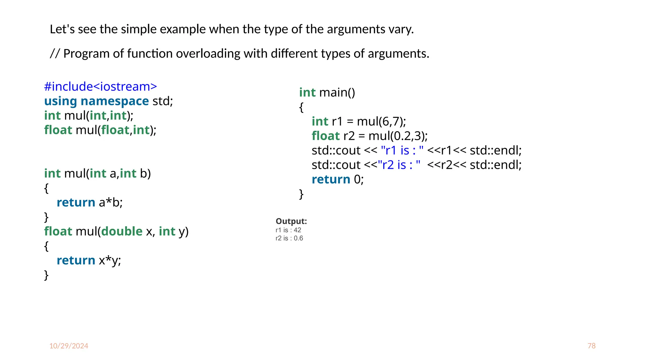 10/29/2024 78
Let's see the simple example when the type of the arguments vary.
// Program of function overloading with different types of arguments.
#include<iostream>
using namespace std;
int mul(int,int);
float mul(float,int);
int mul(int a,int b)
{
return a*b;
}
float mul(double x, int y)
{
return x*y;
}
int main()
{
int r1 = mul(6,7);
float r2 = mul(0.2,3);
std::cout << "r1 is : " <<r1<< std::endl;
std::cout <<"r2 is : " <<r2<< std::endl;
return 0;
}
Output:
r1 is : 42
r2 is : 0.6
 