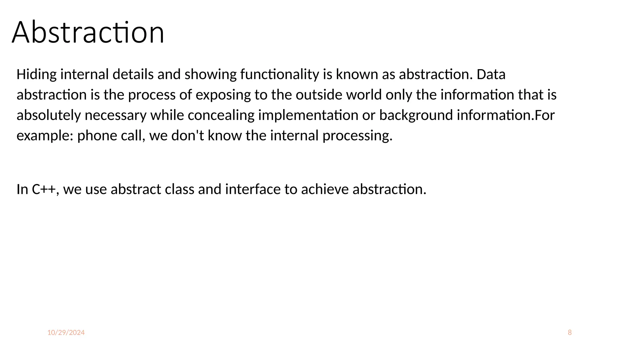 10/29/2024 8
Abstraction
Hiding internal details and showing functionality is known as abstraction. Data
abstraction is the process of exposing to the outside world only the information that is
absolutely necessary while concealing implementation or background information.For
example: phone call, we don't know the internal processing.
In C++, we use abstract class and interface to achieve abstraction.
 
