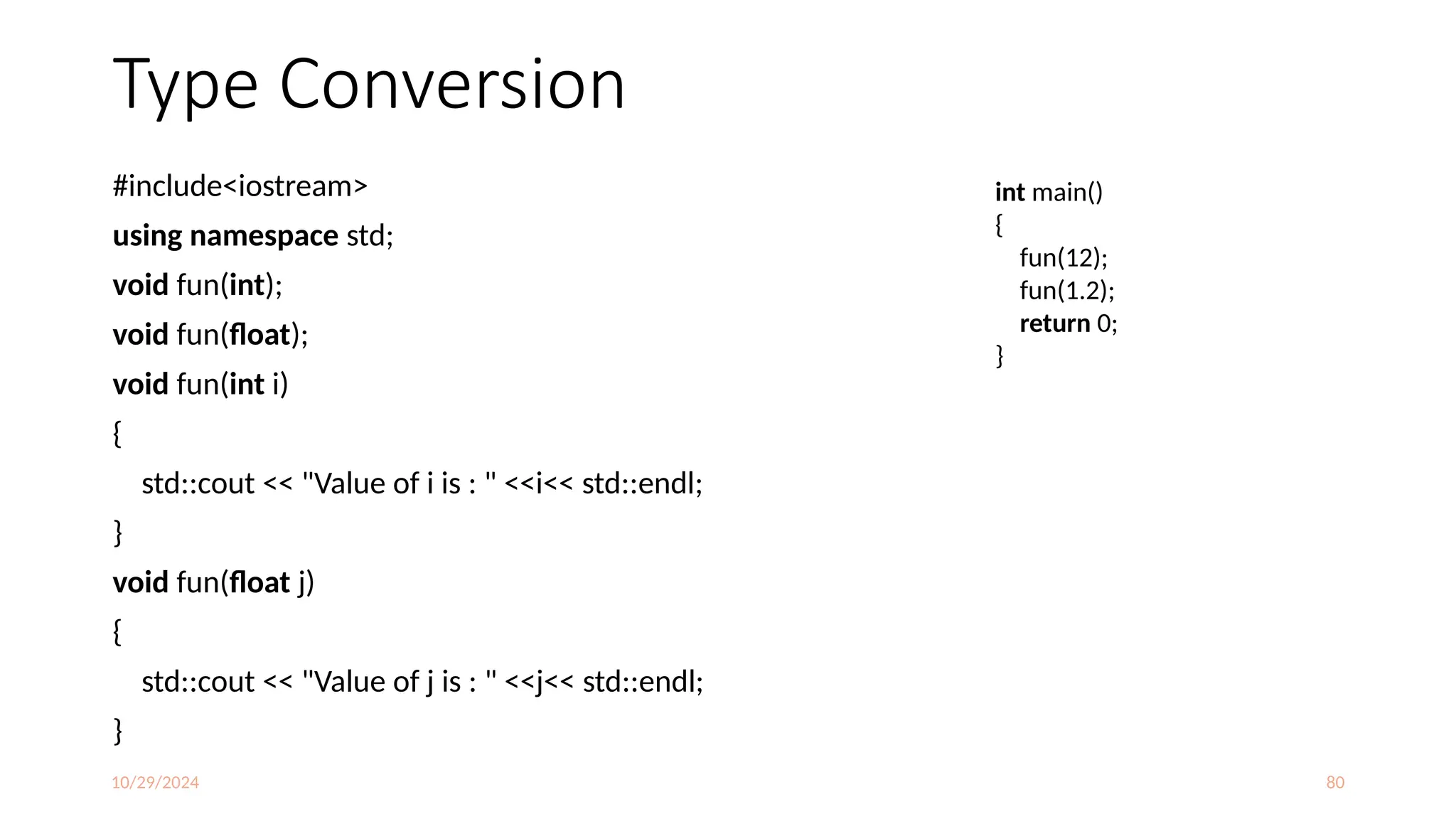 10/29/2024 80
Type Conversion
#include<iostream>
using namespace std;
void fun(int);
void fun(float);
void fun(int i)
{
std::cout << "Value of i is : " <<i<< std::endl;
}
void fun(float j)
{
std::cout << "Value of j is : " <<j<< std::endl;
}
int main()
{
fun(12);
fun(1.2);
return 0;
}
 