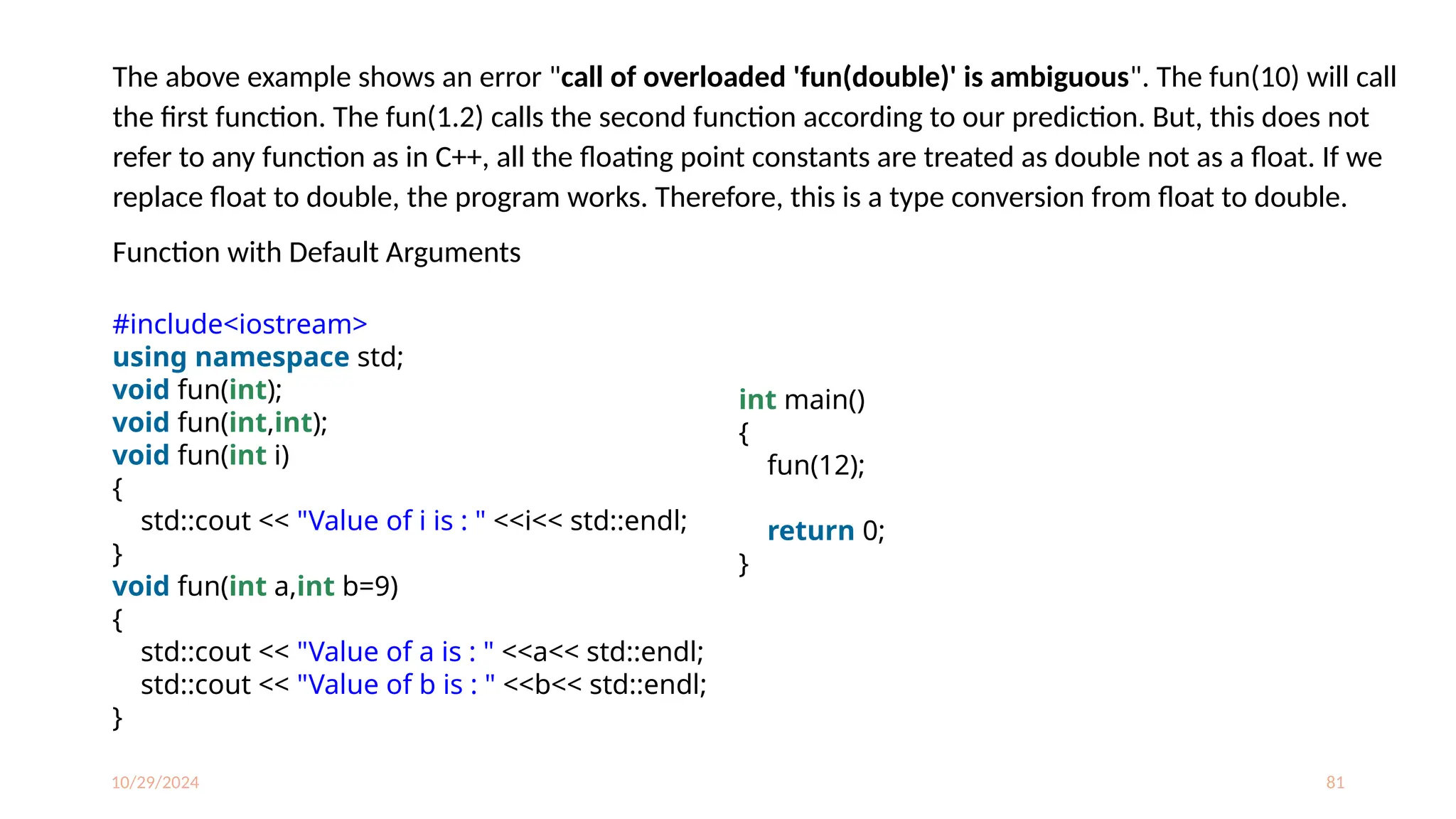 10/29/2024 81
The above example shows an error "call of overloaded 'fun(double)' is ambiguous". The fun(10) will call
the first function. The fun(1.2) calls the second function according to our prediction. But, this does not
refer to any function as in C++, all the floating point constants are treated as double not as a float. If we
replace float to double, the program works. Therefore, this is a type conversion from float to double.
Function with Default Arguments
#include<iostream>
using namespace std;
void fun(int);
void fun(int,int);
void fun(int i)
{
std::cout << "Value of i is : " <<i<< std::endl;
}
void fun(int a,int b=9)
{
std::cout << "Value of a is : " <<a<< std::endl;
std::cout << "Value of b is : " <<b<< std::endl;
}
int main()
{
fun(12);
return 0;
}
 