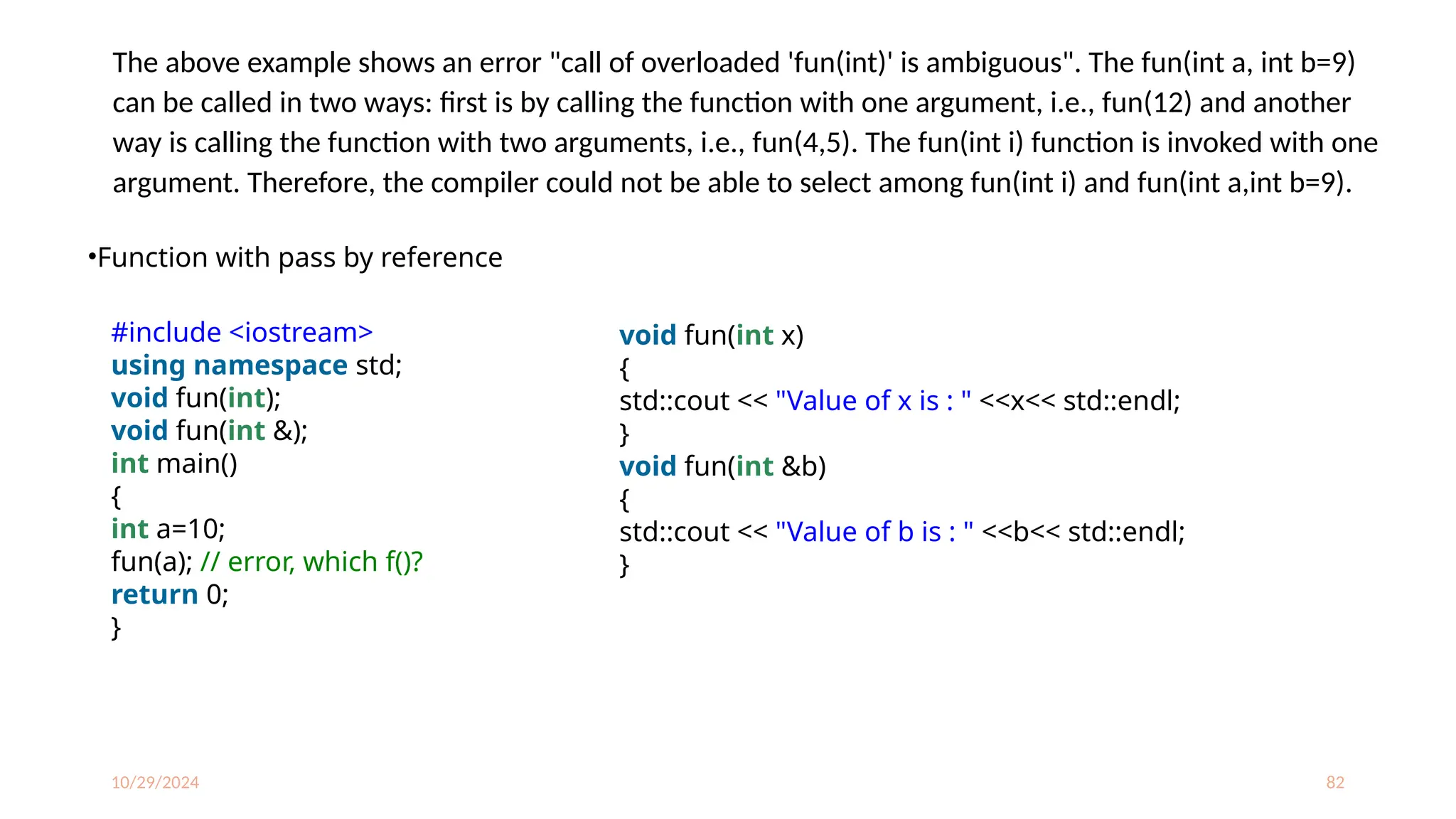 10/29/2024 82
The above example shows an error "call of overloaded 'fun(int)' is ambiguous". The fun(int a, int b=9)
can be called in two ways: first is by calling the function with one argument, i.e., fun(12) and another
way is calling the function with two arguments, i.e., fun(4,5). The fun(int i) function is invoked with one
argument. Therefore, the compiler could not be able to select among fun(int i) and fun(int a,int b=9).
•Function with pass by reference
#include <iostream>
using namespace std;
void fun(int);
void fun(int &);
int main()
{
int a=10;
fun(a); // error, which f()?
return 0;
}
void fun(int x)
{
std::cout << "Value of x is : " <<x<< std::endl;
}
void fun(int &b)
{
std::cout << "Value of b is : " <<b<< std::endl;
}
 