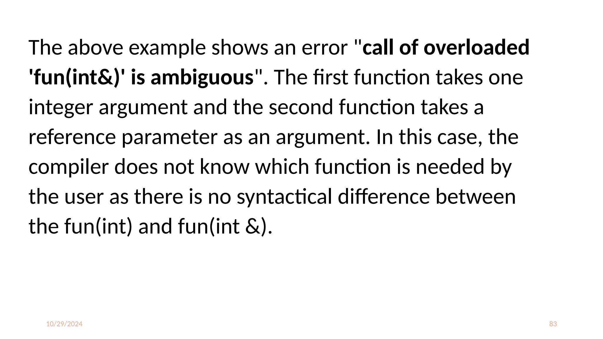 10/29/2024 83
The above example shows an error "call of overloaded
'fun(int&)' is ambiguous". The first function takes one
integer argument and the second function takes a
reference parameter as an argument. In this case, the
compiler does not know which function is needed by
the user as there is no syntactical difference between
the fun(int) and fun(int &).
 