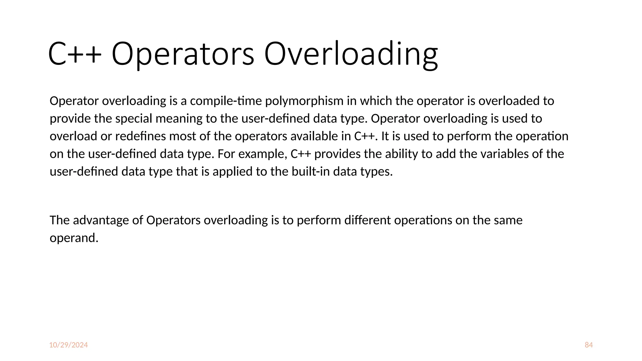 10/29/2024 84
C++ Operators Overloading
Operator overloading is a compile-time polymorphism in which the operator is overloaded to
provide the special meaning to the user-defined data type. Operator overloading is used to
overload or redefines most of the operators available in C++. It is used to perform the operation
on the user-defined data type. For example, C++ provides the ability to add the variables of the
user-defined data type that is applied to the built-in data types.
The advantage of Operators overloading is to perform different operations on the same
operand.
 