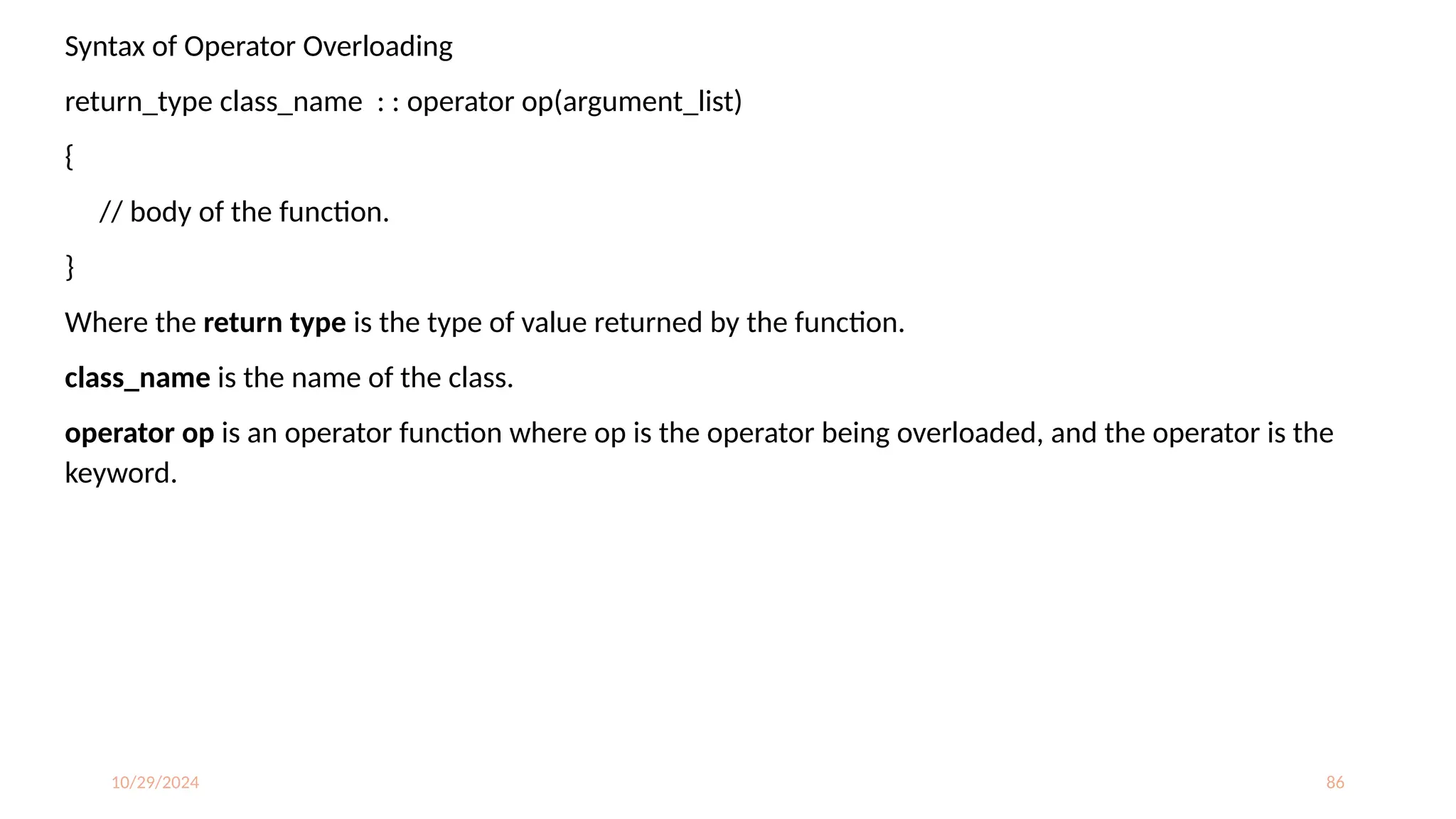 10/29/2024 86
Syntax of Operator Overloading
return_type class_name : : operator op(argument_list)
{
// body of the function.
}
Where the return type is the type of value returned by the function.
class_name is the name of the class.
operator op is an operator function where op is the operator being overloaded, and the operator is the
keyword.
 