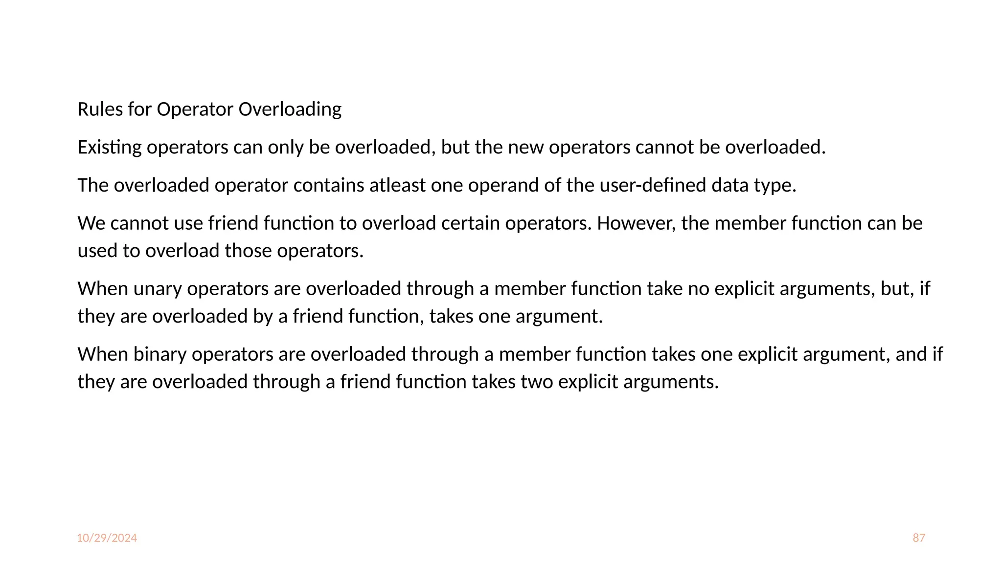10/29/2024 87
Rules for Operator Overloading
Existing operators can only be overloaded, but the new operators cannot be overloaded.
The overloaded operator contains atleast one operand of the user-defined data type.
We cannot use friend function to overload certain operators. However, the member function can be
used to overload those operators.
When unary operators are overloaded through a member function take no explicit arguments, but, if
they are overloaded by a friend function, takes one argument.
When binary operators are overloaded through a member function takes one explicit argument, and if
they are overloaded through a friend function takes two explicit arguments.
 