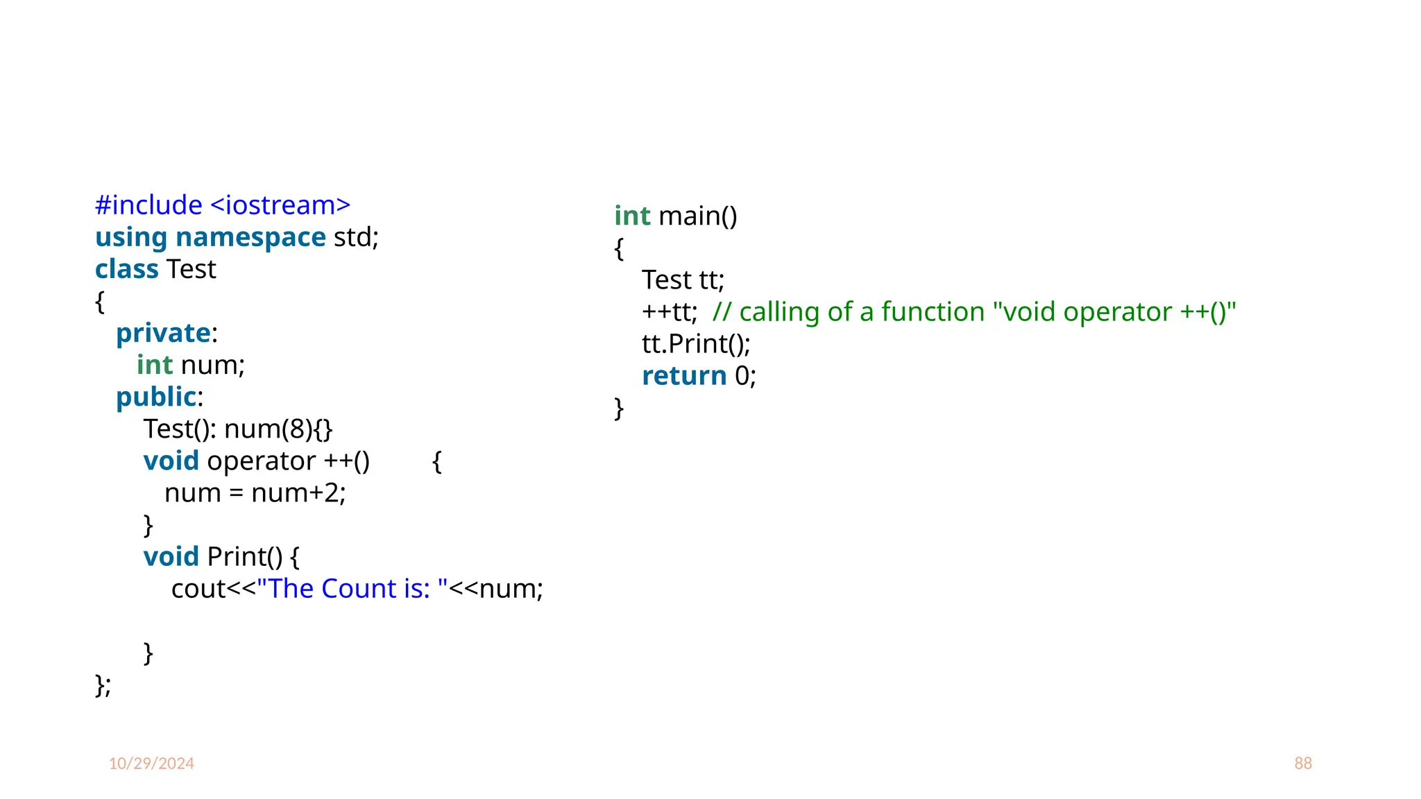 10/29/2024 88
int main()
{
Test tt;
++tt; // calling of a function "void operator ++()"
tt.Print();
return 0;
}
#include <iostream>
using namespace std;
class Test
{
private:
int num;
public:
Test(): num(8){}
void operator ++() {
num = num+2;
}
void Print() {
cout<<"The Count is: "<<num;
}
};
 