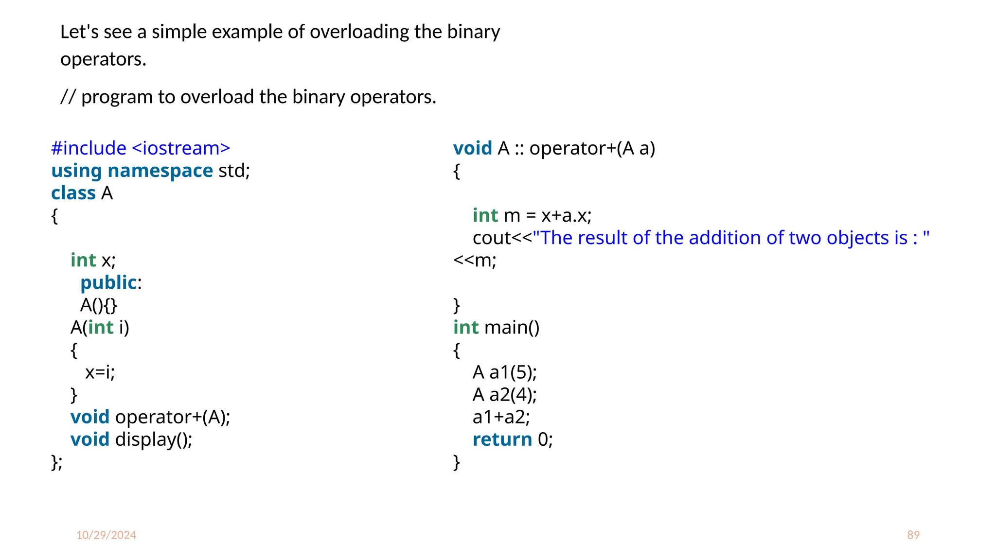 10/29/2024 89
Let's see a simple example of overloading the binary
operators.
// program to overload the binary operators.
#include <iostream>
using namespace std;
class A
{
int x;
public:
A(){}
A(int i)
{
x=i;
}
void operator+(A);
void display();
};
void A :: operator+(A a)
{
int m = x+a.x;
cout<<"The result of the addition of two objects is : "
<<m;
}
int main()
{
A a1(5);
A a2(4);
a1+a2;
return 0;
}
 