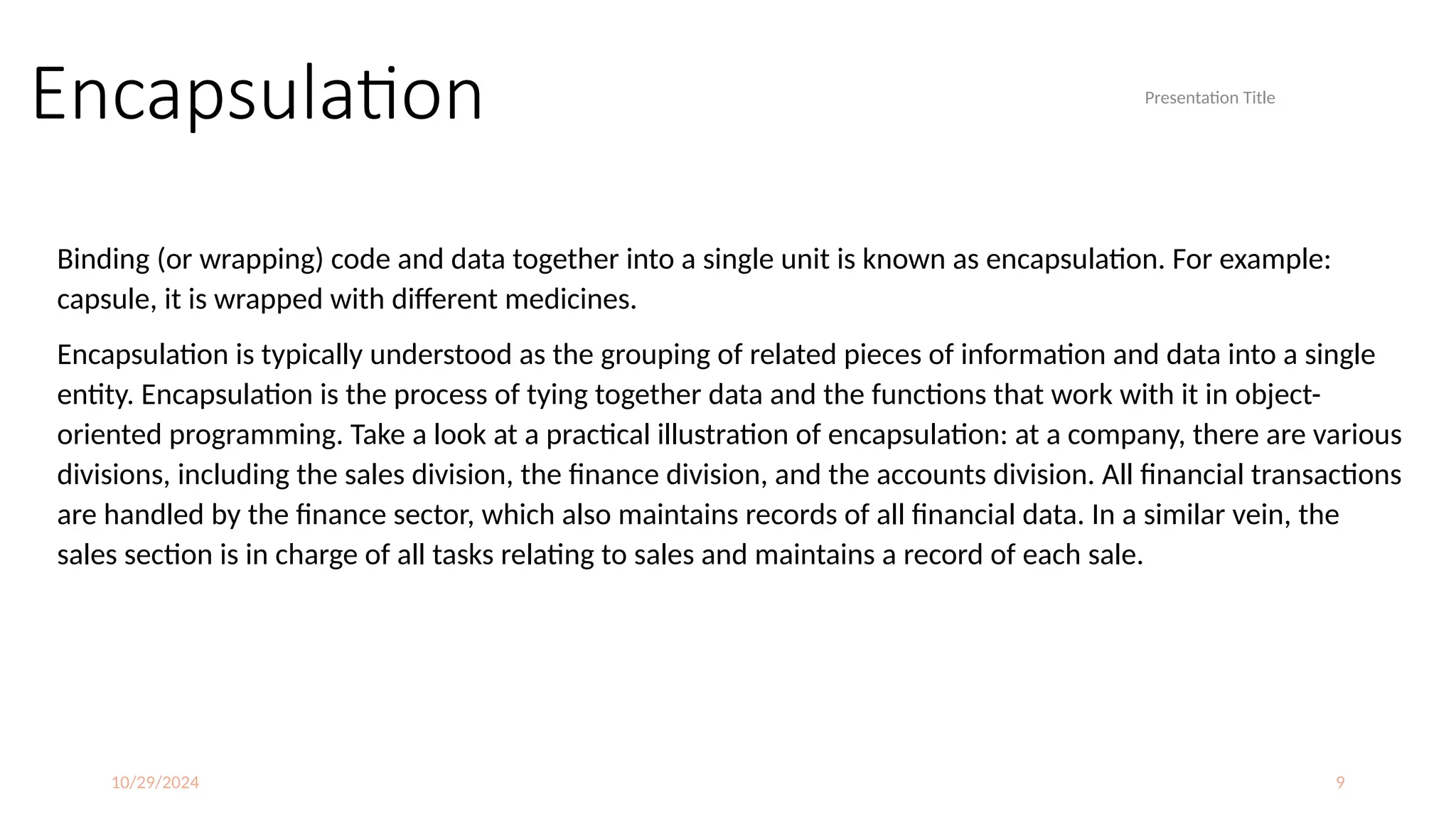 10/29/2024 9
Encapsulation
Binding (or wrapping) code and data together into a single unit is known as encapsulation. For example:
capsule, it is wrapped with different medicines.
Encapsulation is typically understood as the grouping of related pieces of information and data into a single
entity. Encapsulation is the process of tying together data and the functions that work with it in object-
oriented programming. Take a look at a practical illustration of encapsulation: at a company, there are various
divisions, including the sales division, the finance division, and the accounts division. All financial transactions
are handled by the finance sector, which also maintains records of all financial data. In a similar vein, the
sales section is in charge of all tasks relating to sales and maintains a record of each sale.
Presentation Title
 