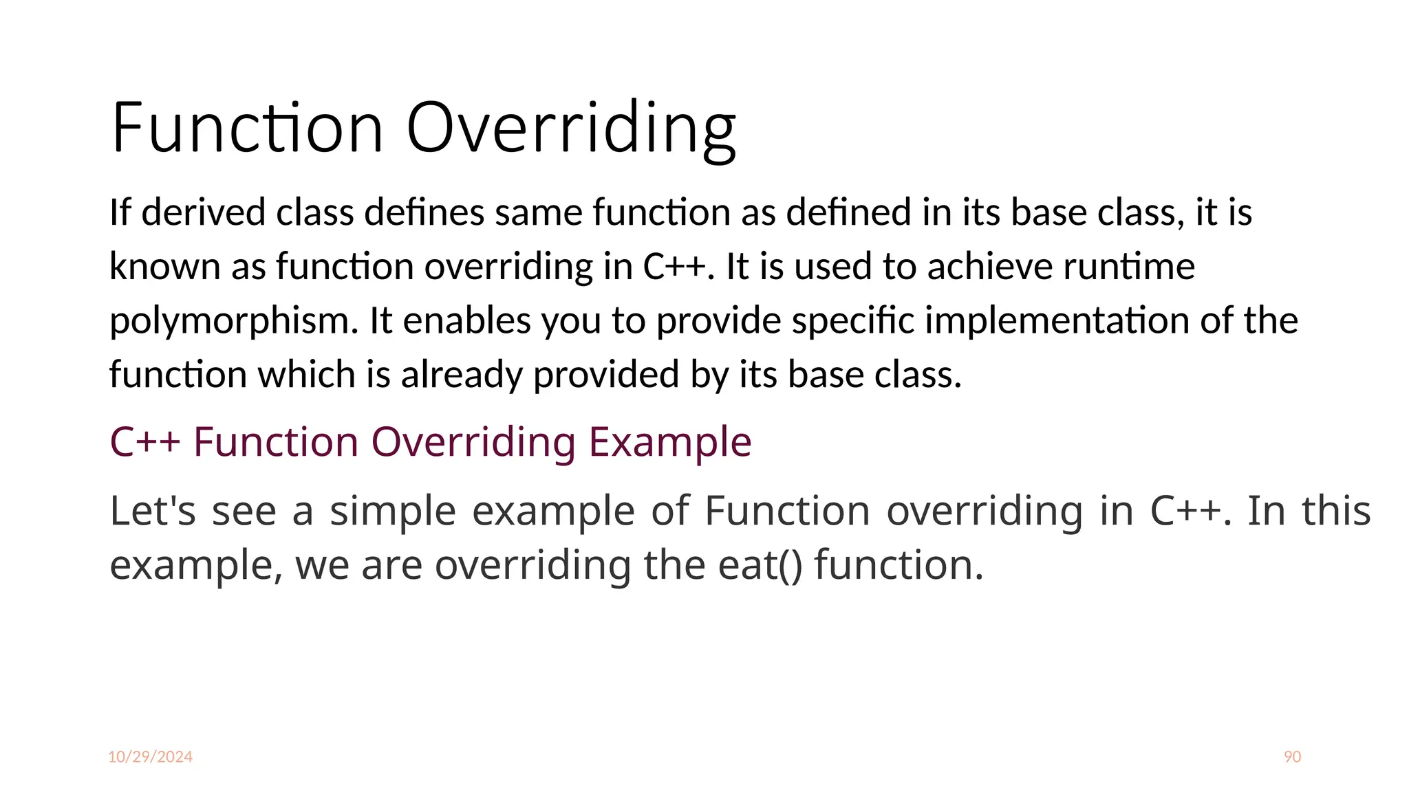 10/29/2024 90
Function Overriding
If derived class defines same function as defined in its base class, it is
known as function overriding in C++. It is used to achieve runtime
polymorphism. It enables you to provide specific implementation of the
function which is already provided by its base class.
C++ Function Overriding Example
Let's see a simple example of Function overriding in C++. In this
example, we are overriding the eat() function.
 